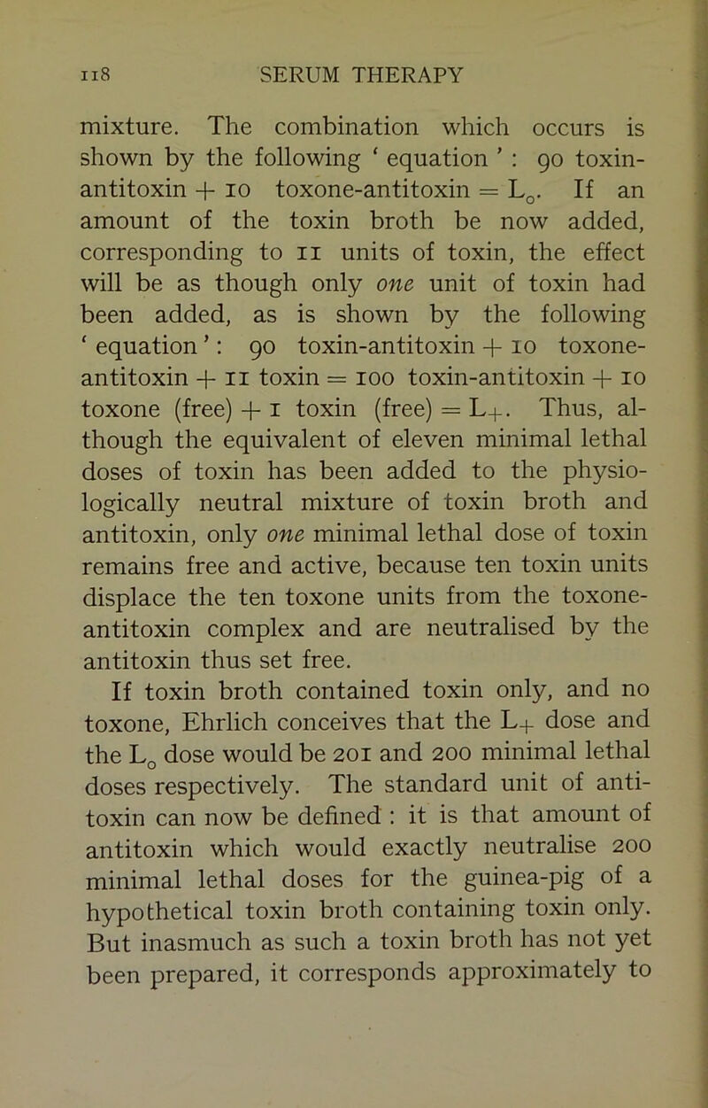 mixture. The combination which occurs is shown by the following ‘ equation ’ : 90 toxin- antitoxin -f 10 toxone-antitoxin = Lq. If an amount of the toxin broth be now added, corresponding to ii units of toxin, the effect will be as though only one unit of toxin had been added, as is shown by the following ‘ equation ’; 90 toxin-antitoxin -f 10 toxone- antitoxin + 11 toxin = 100 toxin-antitoxin -j-10 toxone (free) + i toxin (free) = L+. Thus, al- though the equivalent of eleven minimal lethal doses of toxin has been added to the physio- logically neutral mixture of toxin broth and antitoxin, only one minimal lethal dose of toxin remains free and active, because ten toxin units displace the ten toxone units from the toxone- antitoxin complex and are neutralised by the antitoxin thus set free. If toxin broth contained toxin only, and no toxone, Ehrlich conceives that the L+ dose and the Lq dose would be 201 and 200 minimal lethal doses respectively. The standard unit of anti- toxin can now be defined : it is that amount of antitoxin which would exactly neutralise 200 minimal lethal doses for the guinea-pig of a hypothetical toxin broth containing toxin only. But inasmuch as such a toxin broth has not yet been prepared, it corresponds approximately to