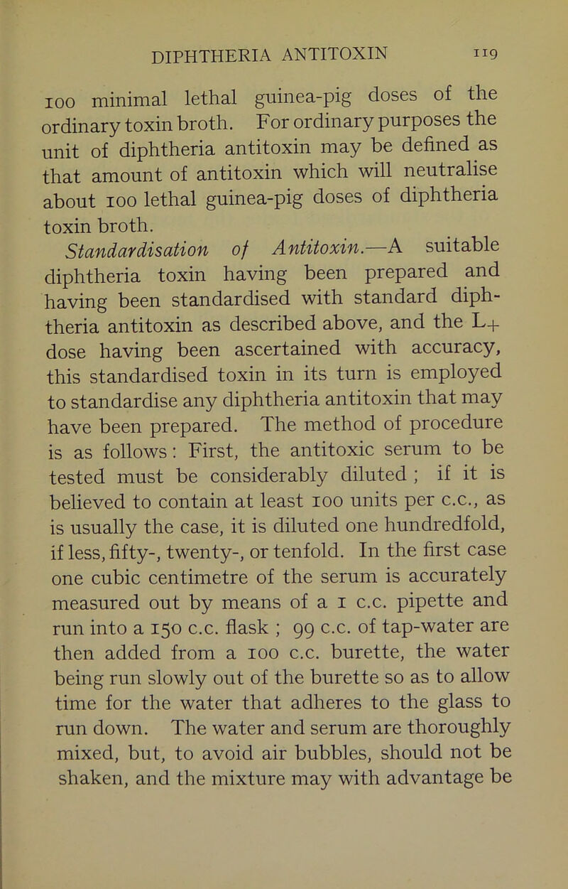 100 minimal lethal guinea-pig doses of the ordinary toxin broth. For ordinary purposes the unit of diphtheria antitoxin may be defined as that amount of antitoxin which will neutralise about 100 lethal guinea-pig doses of diphtheria toxin broth. Standardisation of Antitoxin.—A suitable diphtheria toxin having been prepared and having been standardised with standard diph- theria antitoxin as described above, and the L+ dose having been ascertained with accuracy, this standardised toxin in its turn is employed to standardise any diphtheria antitoxin that may have been prepared. The method of procedure is as follows: First, the antitoxic serum to be tested must be considerably diluted ; if it is believed to contain at least lOO units per c.c., as is usually the case, it is diluted one hundredfold, if less, fifty-, twenty-, or tenfold. In the first case one cubic centimetre of the serum is accurately measured out by means of a i c.c. pipette and run into a 150 c.c. flask ; 99 c.c. of tap-water are then added from a 100 c.c. burette, the water being run slowly out of the burette so as to allow time for the water that adheres to the glass to run down. The water and serum are thoroughly mixed, but, to avoid air bubbles, should not be shaken, and the mixture may with advantage be