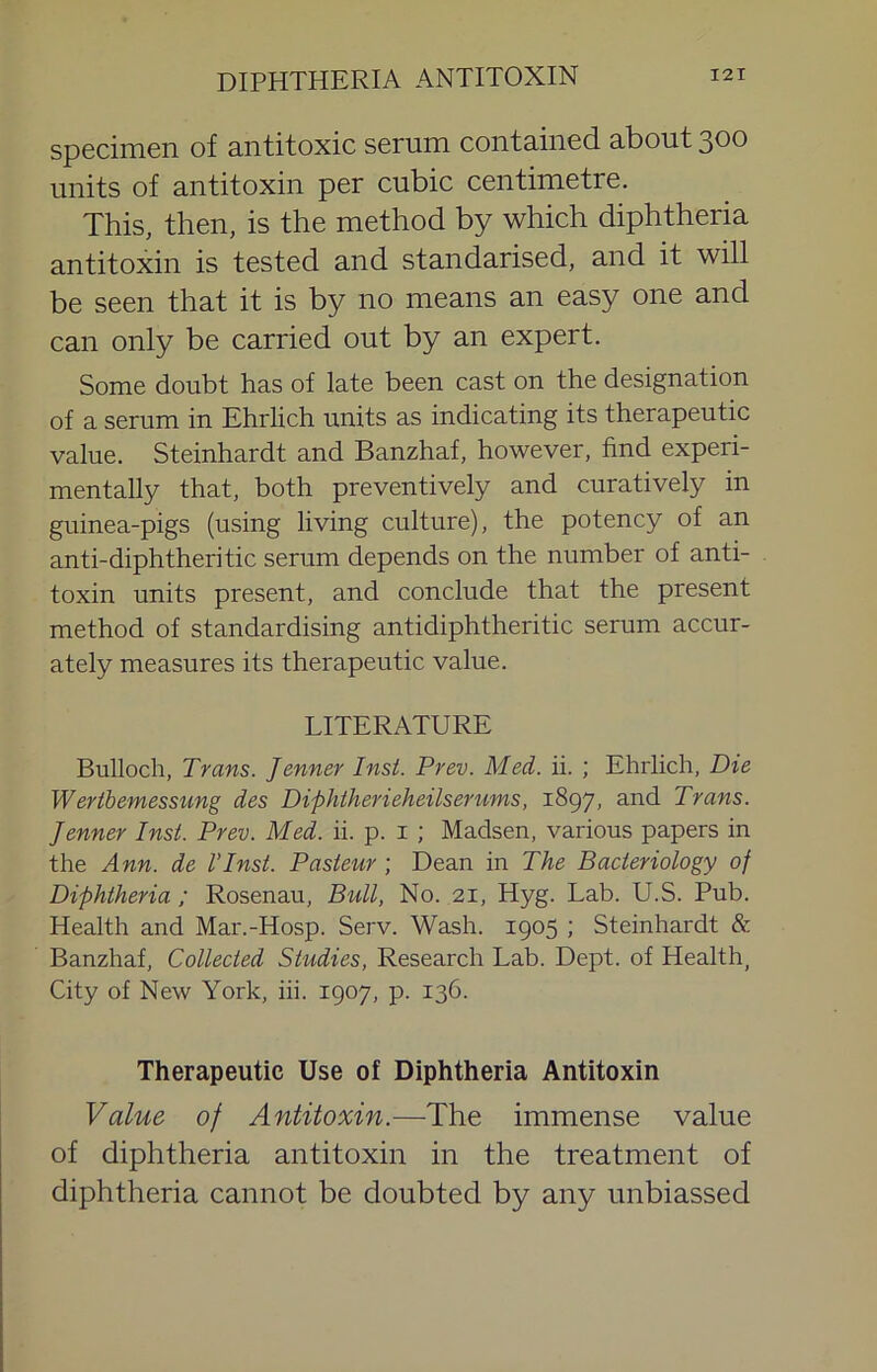 specimen of antitoxic serum contained about 300 units of antitoxin per cubic centimetre. This, then, is the method by which diphtheria antitoxin is tested and standarised, and it will be seen that it is by no means an easy one and can only be carried out by an expert. Some doubt has of late been cast on the designation of a serum in Ehrlich units as indicating its therapeutic value. Steinhardt and Banzhaf, however, find experi- mentally that, both preventively and curatively in guinea-pigs (using living culture), the potency of an anti-diphtheritic serum depends on the number of anti- toxin units present, and conclude that the present method of standardising antidiphtheritic serum accur- ately measures its therapeutic value. LITERATURE Bulloch, Trans. Jenner Insi. Prev. Med. ii. ; Ehrlich, Die Werthemessiing des Diphiherieheilserums, 1897, and Trans. Jenner Inst. Prev. Med. ii. p. i ; Madsen, various papers in the Ann. de I’lnst. Pasteur ; Dean in The Bacteriology of Diphtheria ; Rosenau, Bull, No. 21, Hyg. Lab. U.S. Pub. Health and Mar.-Hosp. Serv. Wash. 1905 ; Steinhardt & Banzhaf, Collected Studies, Research Lab. Dept, of Health, City of New York, hi. 1907, p. 136. Therapeutic Use of Diphtheria Antitoxin Value of Antitoxin.—The immense value of diphtheria antitoxin in the treatment of diphtheria cannot be doubted by any unbiassed