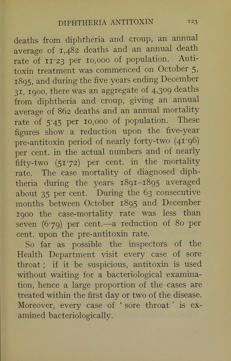 deaths from diphtheria and croup, an annual average of 1,482 deaths and an annual death rate of ii‘23 per 10,000 of population. Anti- toxin treatment was commenced on October 5, 1895, and during the five years ending December 31, 1900, there was an aggregate of 4,309 deaths from diphtheria and croup, giving an annual average of 862 deaths and an annual mortality rate of 5‘45 per 10,000 of population. These figures show a reduction upon the five-year pre-antitoxin period of nearly forty-two (41'96) per cent, in the actual numbers and of nearly fifty-two (5172) per cent, in the mortality rate. The case mortality of diagnosed diph- theria during the years 1891-1895 averaged about 35 per cent. During the 63 consecutive months between October 1895 and December 1900 the case-mortality rate was less than seven (679) per cent.—a reduction of 80 per cent, upon the pre-antitoxin rate. So far as possible the inspectors of the Health Department visit every case of sore throat; if it be suspicious, antitoxin is used without waiting for a bacteriological examina- tion, hence a large proportion of the cases are treated within the first day or two of the disease. Moreover, every case of ‘ sore throat ’ is ex- amined bacteriologically.