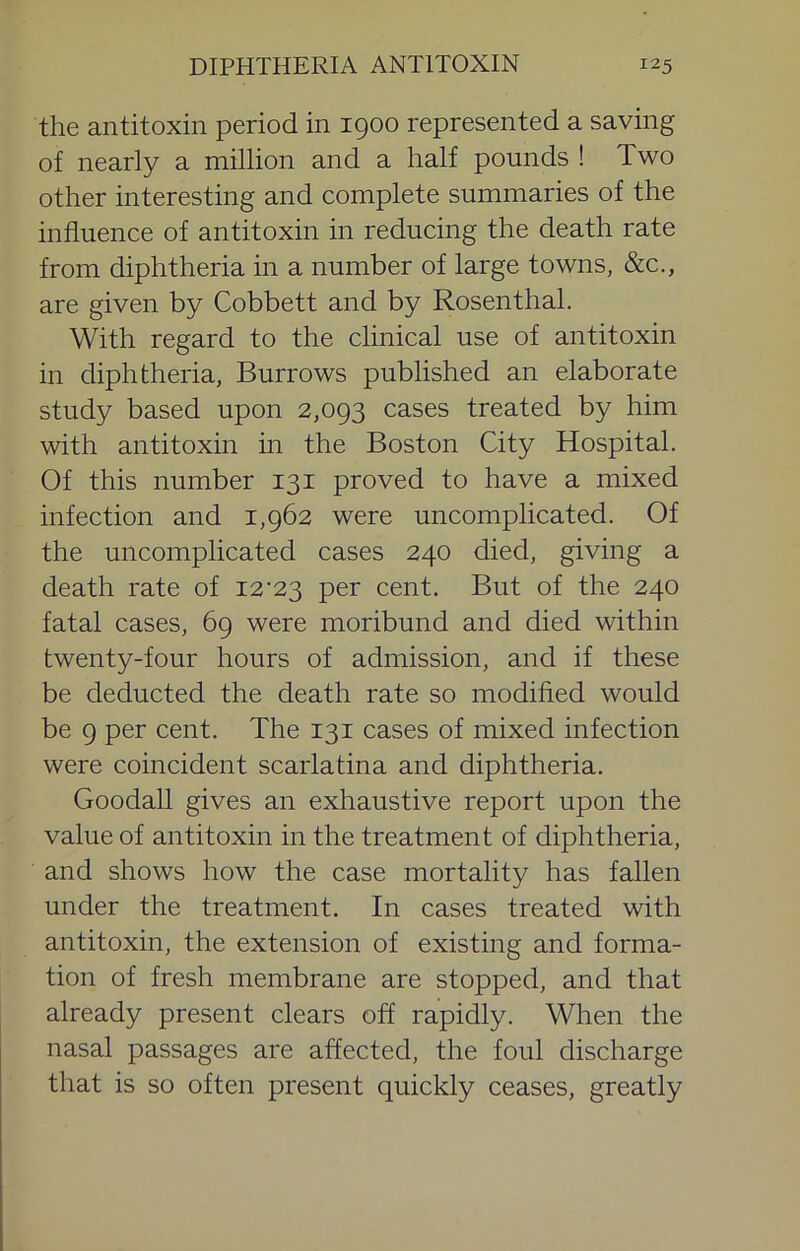 the antitoxin period in 1900 represented a saving of nearly a million and a half pounds ! Two other interesting and complete summaries of the influence of antitoxin in reducing the death rate from diphtheria in a number of large towns, &c., are given by Cobbett and by Rosenthal. With regard to the clinical use of antitoxin in diphtheria, Burrows published an elaborate study based upon 2,093 cases treated by him with antitoxin in the Boston City Hospital. Of this number 131 proved to have a mixed infection and 1,962 were uncomplicated. Of the uncomplicated cases 240 died, giving a death rate of 12'23 per cent. But of the 240 fatal cases, 69 were moribund and died within twenty-four hours of admission, and if these be deducted the death rate so modified would be 9 per cent. The 131 cases of mixed infection were coincident scarlatina and diphtheria. Goodall gives an exhaustive report upon the value of antitoxin in the treatment of diphtheria, and shows how the case mortality has fallen under the treatment. In cases treated with antitoxin, the extension of existing and forma- tion of fresh membrane are stopped, and that already present clears off rapidly. When the nasal passages are affected, the foul discharge that is so often present quickly ceases, greatly