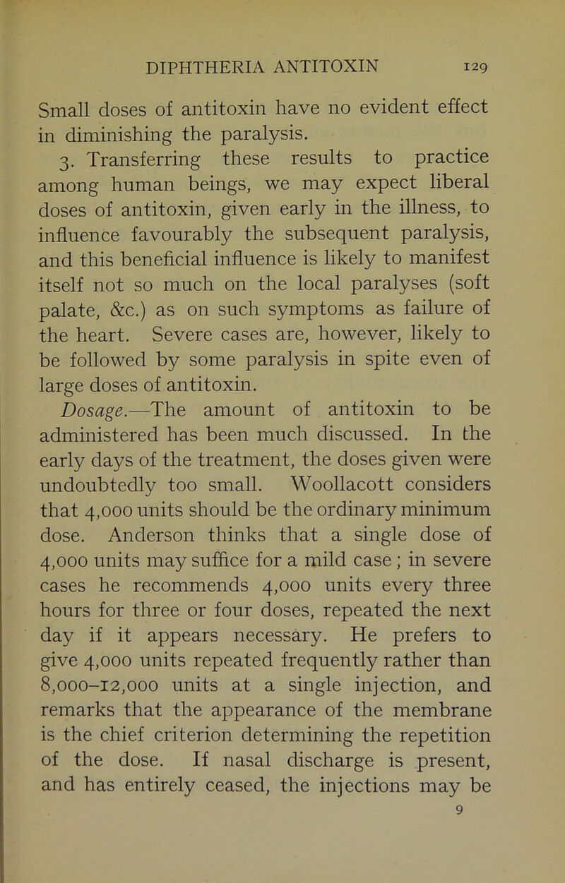 Small doses of antitoxin have no evident effect in diminishing the paralysis. 3. Transferring these results to practice among human beings, we may expect liberal doses of antitoxin, given early in the illness, to influence favourably the subsequent paralysis, and this beneficial influence is likely to manifest itself not so much on the local paralyses (soft palate, &c.) as on such symptoms as failure of the heart. Severe cases are, however, likely to be followed by some paralysis in spite even of large doses of antitoxin. Dosage.—The amount of antitoxin to be administered has been much discussed. In the early days of the treatment, the doses given were undoubtedly too small. Woollacott considers that 4,000 units should be the ordinary minimum dose. Anderson thinks that a single dose of 4,000 units may suffice for a mild case; in severe cases he recommends 4,000 units every three hours for three or four doses, repeated the next day if it appears necessary. He prefers to give 4,000 units repeated frequently rather than 8,000-12,000 units at a single injection, and remarks that the appearance of the membrane is the chief criterion determining the repetition of the dose. If nasal discharge is present, and has entirely ceased, the injections may be 9