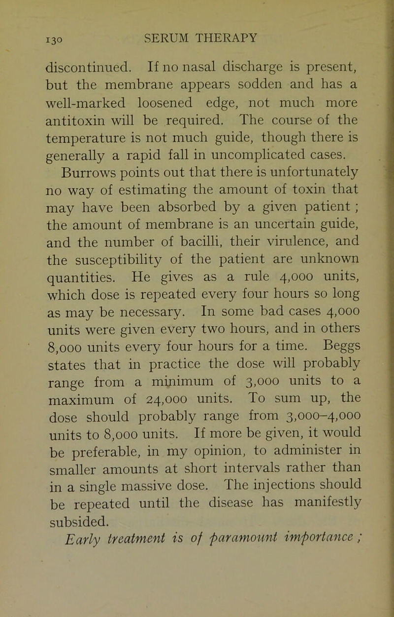 discontinued. If no nasal discharge is present, but the membrane appears sodden and has a well-marked loosened edge, not much more antitoxin will be required. The course of the temperature is not much guide, though there is generally a rapid fall in uncomplicated cases. Burrows points out that there is unfortunately no way of estimating the amount of toxin that may have been absorbed by a given patient; the amount of membrane is an uncertain guide, and the number of bacilli, their virulence, and the susceptibility of the patient are unknown quantities. He gives as a rule 4,000 units, which dose is repeated every four hours so long as may be necessary. In some bad cases 4,000 units were given every two hours, and in others 8,000 units every four hours for a time. Beggs states that in practice the dose will probably range from a minimum of 3,000 units to a maximum of 24,000 units. To sum up, the dose should probably range from 3,000-4,000 units to 8,000 units. If more be given, it would be preferable, in my opinion, to administer in smaller amounts at short intervals rather than in a single massive dose. The injections should be repeated until the disease has manifestly subsided. Early treatment is of -paramount importance ;