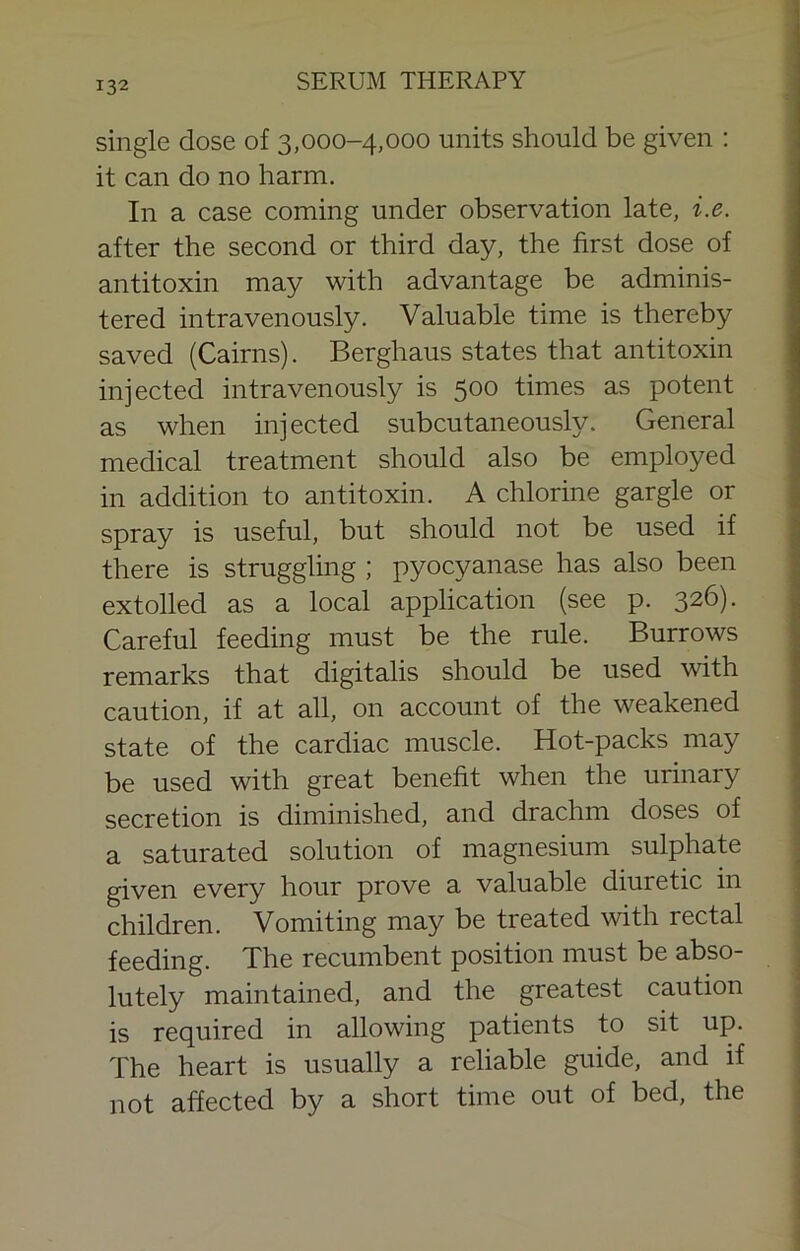 single dose of 3,000-4,000 units should be given : it can do no harm. In a case coming under observation late, i.e. after the second or third day, the first dose of antitoxin may with advantage be adminis- tered intravenously. Valuable time is thereby saved (Cairns). Berghaus states that antitoxin injected intravenously is 500 times as potent as when injected subcutaneously. General medical treatment should also be employed in addition to antitoxin. A chlorine gargle or spray is useful, but should not be used if there is struggling ; pyocyanase has also been extolled as a local application (see p. 326). Careful feeding must be the rule. Burrows remarks that digitalis should be used with caution, if at all, on account of the weakened state of the cardiac muscle. Hot-packs may be used with great benefit when the urinary secretion is diminished, and drachm doses of | a saturated solution of magnesium sulphate 3 given every hour prove a valuable diuretic in j children. Vomiting may be treated with rectal : feeding. The recumbent position must be abso- ■ lutely maintained, and the greatest caution | is required in allowing patients to sit up. | The heart is usually a reliable guide, and if | not affected by a short time out of bed, the |