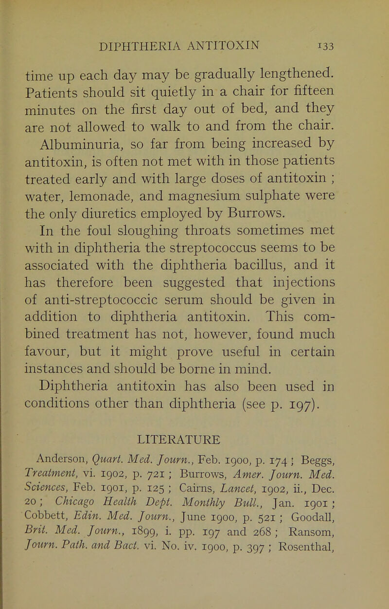 time up each day may be gradually lengthened. Patients should sit quietly in a chair for fifteen minutes on the first day out of bed, and they are not allowed to walk to and from the chair. Albuminuria, so far from being increased by antitoxin, is often not met with in those patients treated early and with large doses of antitoxin ; water, lemonade, and magnesium sulphate were the only diuretics employed by Burrows. In the foul sloughing throats sometimes met with in diphtheria the streptococcus seems to be associated with the diphtheria bacillus, and it has therefore been suggested that injections of anti-streptococcic serum should be given in addition to diphtheria antitoxin. This com- bined treatment has not, however, found much favour, but it might prove useful in certain instances and should be borne in mind. Diphtheria antitoxin has also been used in conditions other than diphtheria (see p. 197). LITERATURE Anderson, Quart. Med. Journ., Feb. 1900, p. 174 ■ Beggs, Treatment, vi. 1902, p. 721 ; Burrows, Amer. Journ. Med. Sciences, Feb. 1901, p. 125 ; Cairns, Lancet, 1902, ii., Dec. 20; Chicago Health Dept. Monthly Bull., Jan. 1901 ; Cobbett, Edin. Med. Joiirn., June 1900, p. 521 ; Goodall, Bril. Med. Jotirn., 1899, i. pp. 197 and 268 ; Ransom, Journ. Path, and Bact. vi. No. iv. 1900, p. 397 ; Rosenthal,