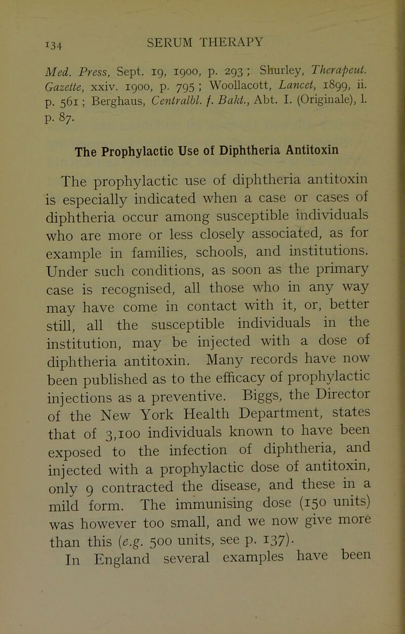 Med. Press, Sept, ig, igoo, p. 2g3 ; Shurley, Therapeut. Gazette, xxiv. igoo, p. yg5 ; Woollacott, Lancet, i8gg, ii. p. 561; Berghaus, Centralbl. f. Bakt., Abt. I. (Originale), 1. p. 87. The Prophylactic Use of Diphtheria Antitoxin The prophylactic use of diphtheria antitoxin is especially indicated when a case or cases of diphtheria occur among susceptible individuals who are more or less closely associated, as for example in families, schools, and institutions. Under such conditions, as soon as the primary case is recognised, all those who in any way may have come in contact with it, or, better still, all the susceptible individuals in the institution, may be injected with a dose of diphtheria antitoxin. Many records have now been published as to the efficacy of prophylactic injections as a preventive. Biggs, the Director of the New York Health Department, states that of 3,100 individuals known to have been exposed to the infection of diphtheria, and injected with a prophylactic dose of antitoxin, only 9 contracted the disease, and these in a mild form. The immunising dose (150 units) was however too small, and we now give more than this [e.g. 500 units, see p. 137). In England several examples have been