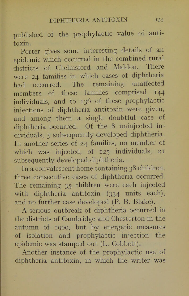 published of the prophylactic value of anti- toxin. Porter gives some interesting details of an epidemic which occurred in the combined rural districts of Chelmsford and Maldon. There were 24 families in which cases of diphtheria had occurred. The remaining unaffected members of these families comprised 144 individuals, and to 136 of these prophylactic injections of diphtheria antitoxin were given, and among them a single doubtful case of diphtheria occurred. Of the 8 uninjected in- dividuals, 3 subsequently developed diphtheria. In another series of 24 families, no member of which was injected, of 125 individuals, 21 subsequently developed diphtheria. In a convalescent home containing 38 children, three consecutive cases of diphtheria occurred. The remaining 35 children were each injected with diphtheria antitoxin (334 units each), and no further case developed (P. B. Blake). A serious outbreak of diphtheria occurred in the districts of Cambridge and Chesterton in the autumn of 1900, but by energetic measures of isolation and prophylactic injection the epidemic was stamped out (L. Cobbett). Another instance of the prophylactic use of diphtheria antitoxin, in which the writer was