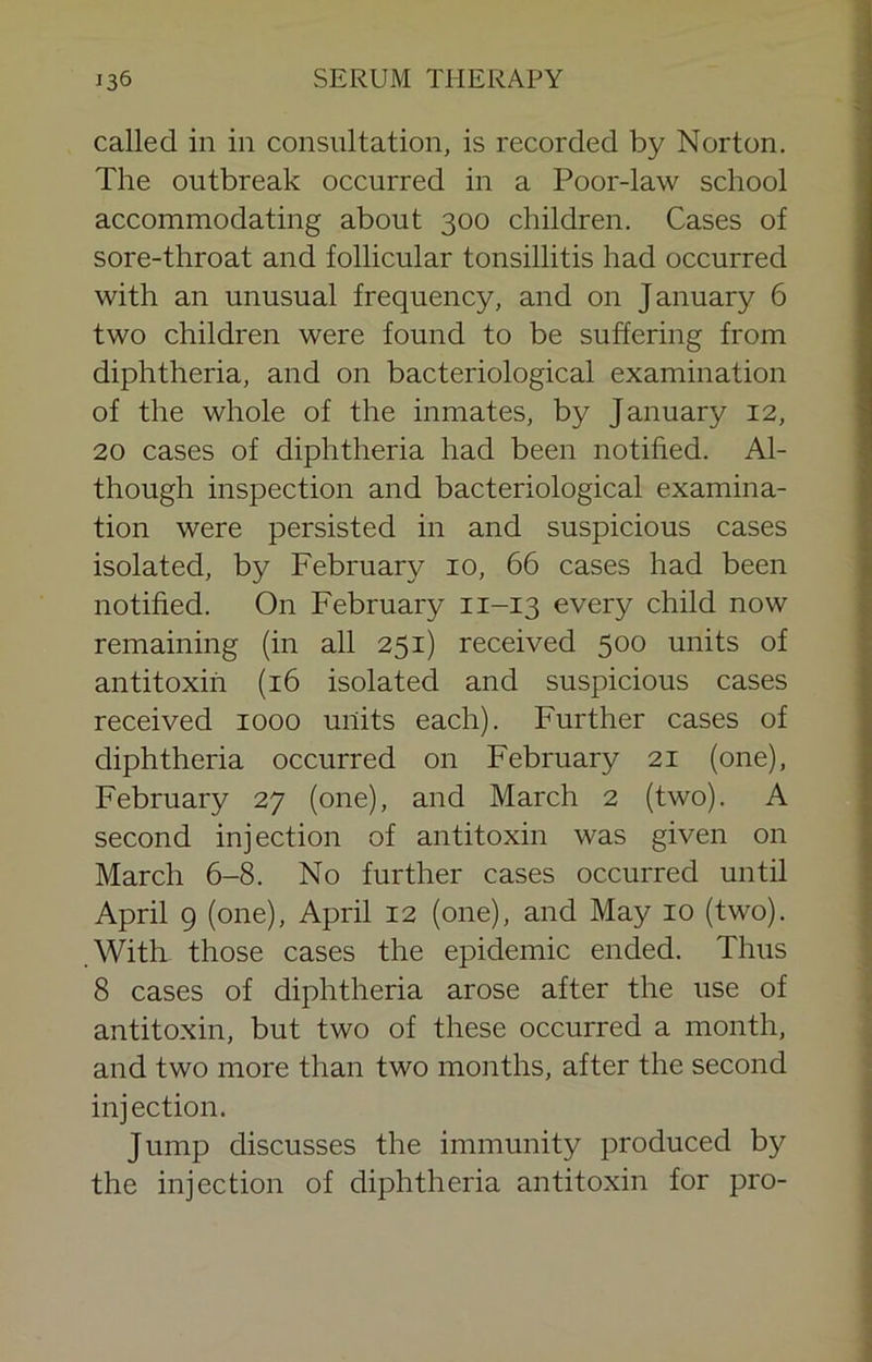 called in in consultation, is recorded by Norton. The outbreak occurred in a Poor-law school accommodating about 300 children. Cases of sore-throat and follicular tonsillitis had occurred with an unusual frequency, and on January 6 two children were found to be suffering from diphtheria, and on bacteriological examination of the whole of the inmates, by January 12, 20 cases of diphtheria had been notified. Al- though inspection and bacteriological examina- tion were persisted in and suspicious cases isolated, by February 10, 66 cases had been notified. On February 11-13 every child now remaining (in all 251) received 500 units of antitoxin (16 isolated and suspicious cases received 1000 units each). Further cases of diphtheria occurred on February 21 (one), February 27 (one), and March 2 (two). A second injection of antitoxin was given on March 6-8. No further cases occurred until April 9 (one), April 12 (one), and May 10 (two). .With those cases the epidemic ended. Thus 8 cases of diphtheria arose after the use of antitoxin, but two of these occurred a month, and two more than two months, after the second injection. Jump discusses the immunity produced by the injection of diphtheria antitoxin for pro-