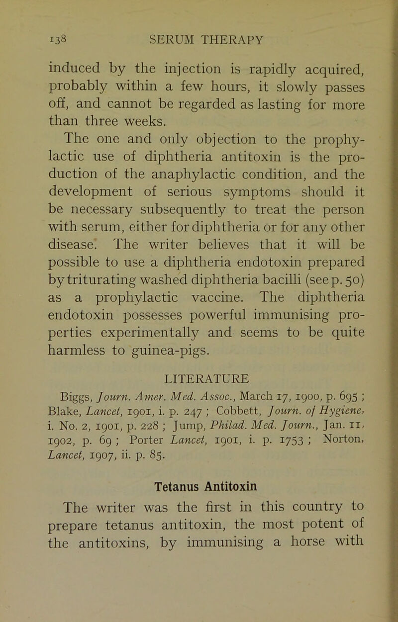 induced by the injection is rapidly acquired, probably within a few hours, it slowly passes off, and cannot be regarded as lasting for more than three weeks. The one and only objection to the prophy- lactic use of diphtheria antitoxin is the pro- duction of the anaphylactic condition, and the development of serious symptoms should it be necessary subsequently to treat the person with serum, either for diphtheria or for any other disease. The writer believes that it will be possible to use a diphtheria endotoxin prepared by triturating washed diphtheria bacilli (seep. 50) as a prophylactic vaccine. The diphtheria endotoxin possesses powerful immunising pro- perties experimentally and seems to be quite harmless to guinea-pigs. LITERATURE Biggs, Journ. Amer. Med. Assoc., March 17, 1900, p. 695 ; Blake, Lancet, 1901, i. p. 247 ; Cobbett, Journ. of Hygiene, i. No. 2, 1901, p. 228 ; Jump, Philad. Med. Journ., Jan. ii, 1902, p. 69 ; Porter Lancet, 1901, i. p. 1753 ; Norton, Lancet, 1907, ii. p. 85. Tetanus Antitoxin The writer was the first in this country to prepare tetanus antitoxin, the most potent of the antitoxins, by immunising a horse with
