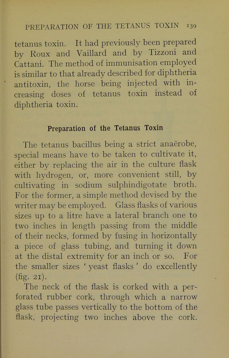 tetanus toxin. It had previously been prepared by Roux and Vaillard and by Tizzoni and Cattani. The method of immunisation employed is similar to that already described for diphtheria antitoxin, the horse being injected with in- creasing doses of tetanus toxin instead of diphtheria toxin. Preparation of the Tetanus Toxin The tetanus bacillus being a strict anaerobe, special means have to be taken to cultivate it, either by replacing the air in the culture flask with hydrogen, or, more convenient still, by cultivating in sodium sulphindigotate broth. For the former, a simple method devised by the writer may be employed. Glass flasks of various sizes up to a litre have a lateral branch one to two inches in length passing from the middle of their necks, formed by fusing in horizontally a piece of glass tubing, and turning it down at the distal extremity for an inch or so. For the smaller sizes ‘ yeast flasks ’ do excellently (fig. 21). The neck of the flask is corked with a per- forated rubber cork, through which a narrow glass tube passes vertically to the bottom of the flask, projecting two inches above the cork.