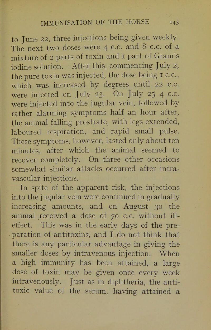 to June 22, three injections being given weekly. The next two doses were 4 c.c. and 8 c.c. of a mixture of 2 parts of toxin and i part of Gram’s iodine solution. After this, commencing July 2, the pure toxin was injected, the dose being i c.c., which was increased by degrees until 22 c.c. were injected on July 23. On July 25 4 c.c. were injected into the jugular vein, followed by rather alarming symptoms half an hour after, the animal falling prostrate, with legs extended, laboured respiration, and rapid small pulse. These symptoms, however, lasted only about ten minutes, after which the animal seemed to recover completely. On three other occasions somewhat similar attacks occurred after intra- vascular injections. In spite of the apparent risk, the injections into the jugular vein were continued in gradually increasing amounts, and on August 30 the animal received a dose of 70 c.c. without ill- effect. This was in the early days of the pre- paration of antitoxins, and I do not think that there is any particular advantage in giving the smaller doses by intravenous injection. When a high immunity has been attained, a large dose of toxin may be given once every week intravenously. Just as in diphtheria, the anti- toxic value of the serum, having attained a