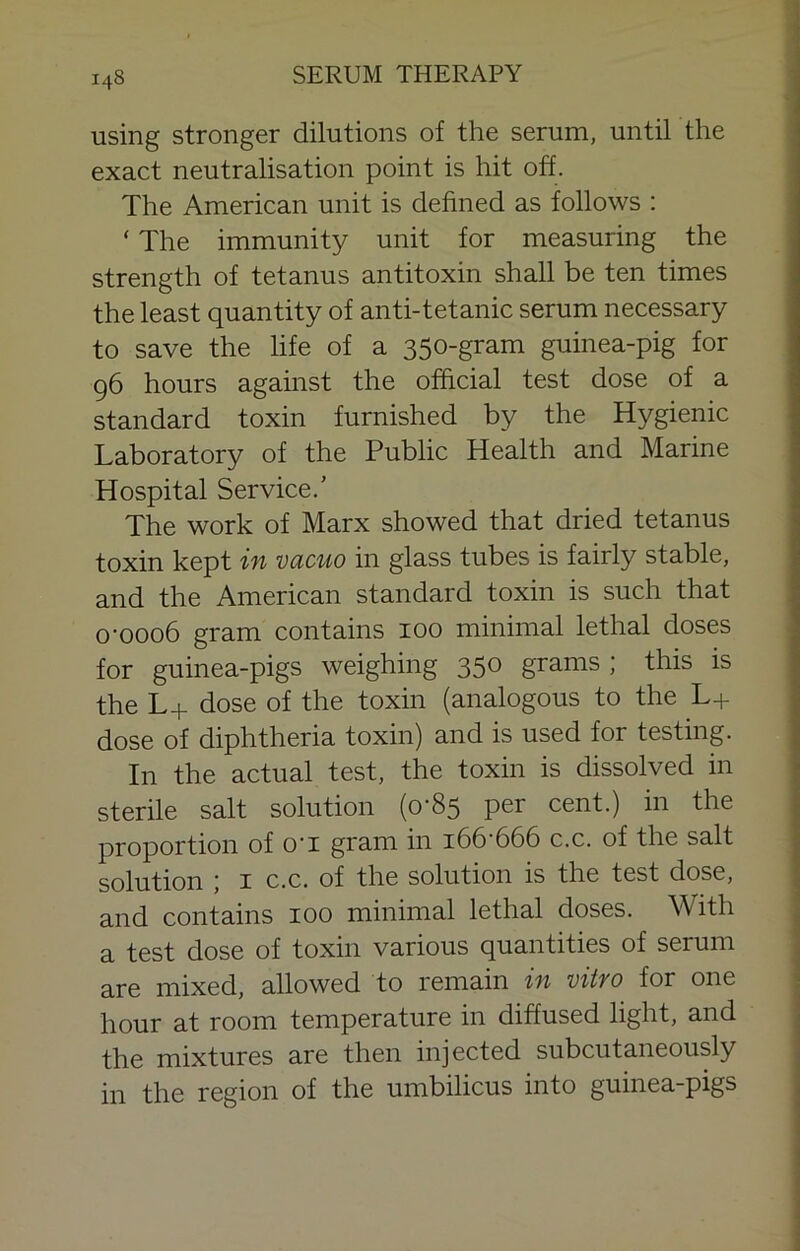 using stronger dilutions of the serum, until the exact neutralisation point is hit off. The American unit is defined as follows ; ‘ The immunity unit for measuring the strength of tetanus antitoxin shall be ten times the least quantity of anti-tetanic serum necessary to save the life of a 350-gram guinea-pig for 96 hours against the official test dose of a standard toxin furnished by the Hygienic Laboratory of the Public Health and Marine Hospital Service.’ The work of Marx showed that dried tetanus toxin kept in vacuo in glass tubes is fairly stable, and the American standard toxin is such that 0-0006 gram contains 100 minimal lethal doses for guinea-pigs weighing 350 grams ; this is the L+ dose of the toxin (analogous to the L+ dose of diphtheria toxin) and is used for testing. In the actual test, the toxin is dissolved in sterile salt solution (0-85 per cent.) in the proportion of o'l gram in i66-666 c.c. of the salt solution \ I c.c. of the solution is the test dose, and contains 100 minimal lethal doses. With a test dose of toxin various quantities of serum are mixed, allowed to remain in vitro for one hour at room temperature in diffused light, and the mixtures are then injected subcutaneously in the region of the umbilicus into guinea-pigs