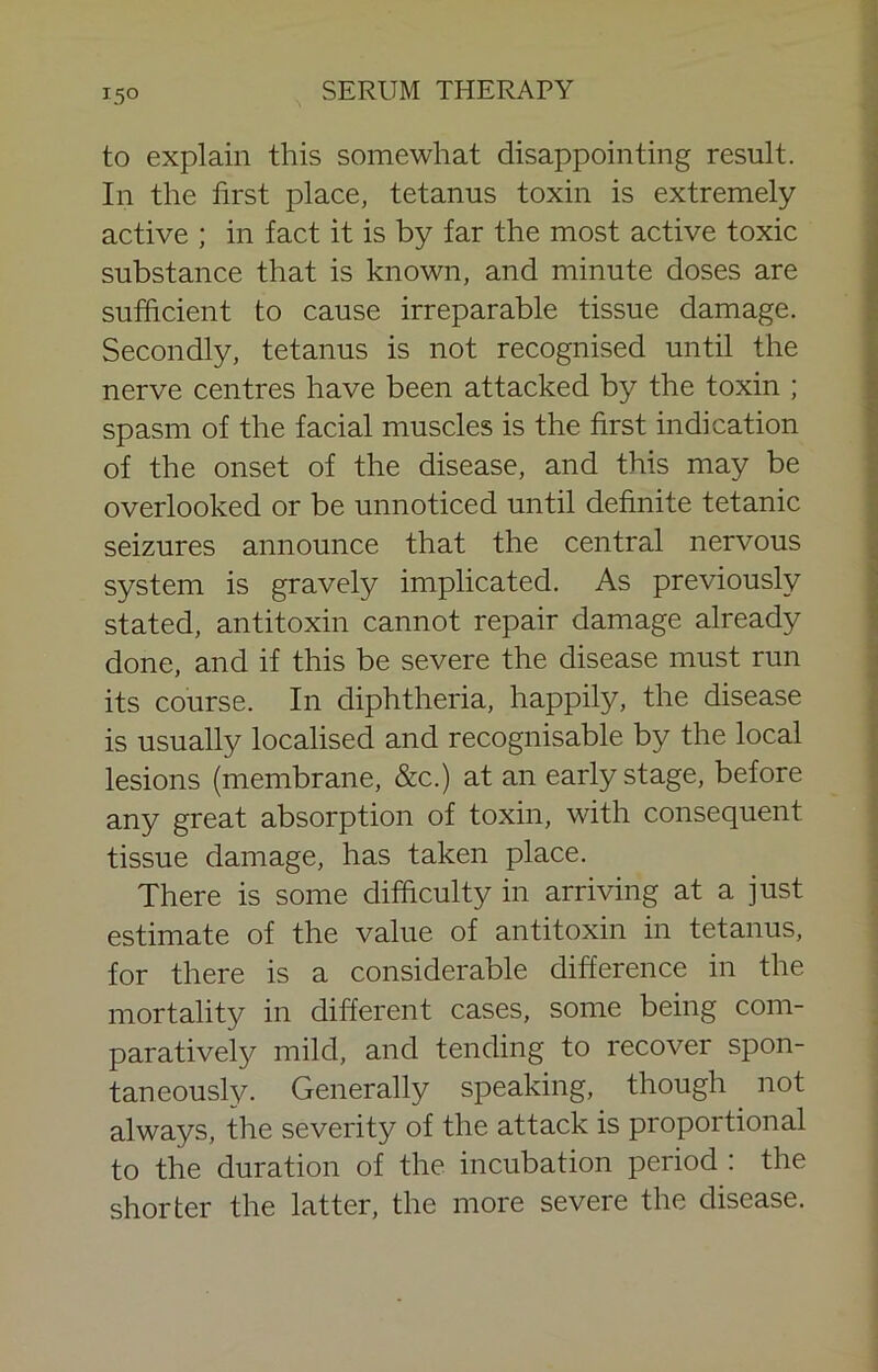 15° to explain this somewhat disappointing result. In the first place, tetanus toxin is extremely active ; in fact it is by far the most active toxic substance that is known, and minute doses are sufficient to cause irreparable tissue damage. Secondly, tetanus is not recognised until the nerve centres have been attacked by the toxin ; spasm of the facial muscles is the first indication of the onset of the disease, and this may be overlooked or be unnoticed until definite tetanic seizures announce that the central nervous system is gravely implicated. As previously stated, antitoxin cannot repair damage already done, and if this be severe the disease must run its course. In diphtheria, happily, the disease is usually localised and recognisable by the local lesions (membrane, &c.) at an early stage, before any great absorption of toxin, with consequent tissue damage, has taken place. There is some difficulty in arriving at a just estimate of the value of antitoxin in tetanus, for there is a considerable difference in the mortality in different cases, some being com- paratively mild, and tending to recover spon- taneously. Generally speaking, though not always, the severity of the attack is proportional to the duration of the incubation period : the shorter the latter, the more severe the disease.