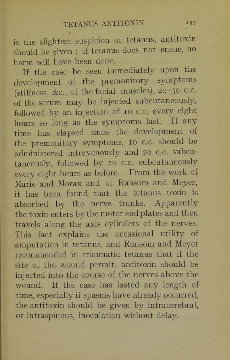 \ is the slightest suspicion of tetanus, antitoxin should be given ; if tetanus does not ensue, no harm will have been done. If the case be seen immediately upon the development of the premonitory symptoms (stiffness, &c., of the facial muscles), 20-30 c.c. of the serum may be injected subcutaneously, followed by an injection of 10 c.c. every eight hours so long as the symptoms last. If any time has elapsed since the development of the premonitory symptoms, 10 c.c. should be administered intravenously and 20 c.c. subcu- taneously, followed by 10 c.c. subcutaneously every eight hours as before. From the work of Marie and Morax and of Ransom and Meyer, it has been found that the tetanus toxin is absorbed by the nerve trunks. Apparently the toxin enters by the motor end plates and then travels along the axis cylinders of the nerves. This fact explains the occasional utility of amputation in tetanus, and Ransom and Meyer recommended in traumatic tetanus that if the site of the wound permit, antitoxin should be injected into the course of the nerves above the wound. If the case has lasted any length of time, especially if spasms have already occurred, the antitoxin should be given by intracerebral, or intraspinous, inoculation without delay.