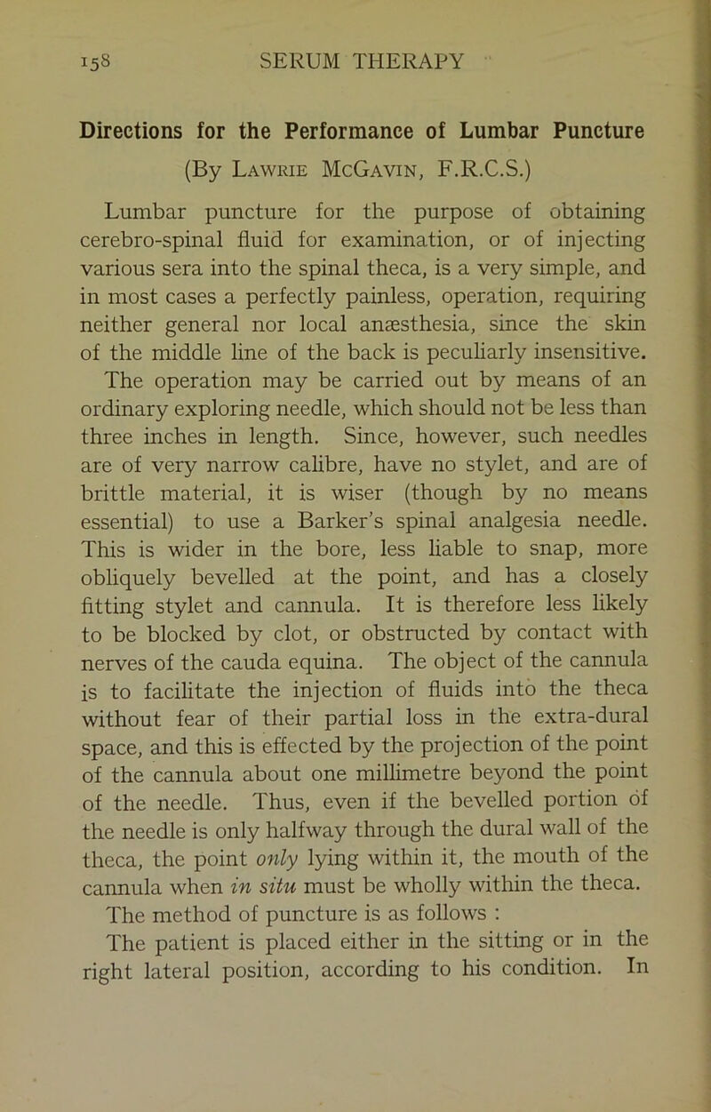 Directions for the Performance of Lumbar Puncture (By Lawrie McGavin, F.R.C.S.) Lumbar puncture for the purpose of obtaining cerebro-spinal fluid for examination, or of injecting various sera into the spinal theca, is a very simple, and in most cases a perfectly painless, operation, requiring neither general nor local anaesthesia, since the skin of the middle line of the back is pecuharly insensitive. The operation may be carried out by means of an ordinary exploring needle, which should not be less than three inches in length. Since, however, such needles are of very narrow cahbre, have no stylet, and are of brittle material, it is wiser (though by no means essential) to use a Barker’s spinal analgesia needle. This is wider in the bore, less hable to snap, more obliquely bevelled at the point, and has a closely fitting stylet and cannula. It is therefore less likely to be blocked by clot, or obstructed by contact with nerves of the cauda equina. The object of the cannula is to facilitate the injection of fluids into the theca without fear of their partial loss in the extra-dural space, and this is effected by the projection of the point of the cannula about one milhmetre beyond the point of the needle. Thus, even if the bevelled portion of the needle is only halfway through the dural wall of the theca, the point only lying within it, the mouth of the cannula when in situ must be wholly within the theca. The method of puncture is as follows : The patient is placed either in the sitting or in the right lateral position, according to his condition. In