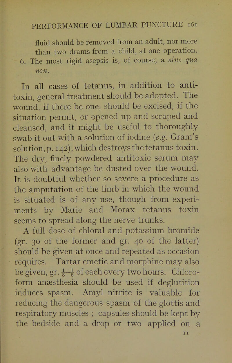 fluid should be removed from an adult, nor more than two drams from a child, at one operation. 6. The most rigid asepsis is, of course, a sine qua non. In all cases of tetanus, in addition to anti- toxin, general treatment should be adopted. The wound, if there be one, should be excised, if the situation permit, or opened up and scraped and cleansed, and it might be useful to thoroughly swab it out with a solution of iodine {e.g. Gram’s solution, p. 142), which destroys the tetanus toxin. The dry, finely powdered antitoxic serum may also with advantage be dusted over the wound. It is doubtful whether so severe a procedure as the amputation of the limb in which the wound is situated is of any use, though from experi- ments by Marie and Morax tetanus toxin seems to spread along the nerve trunks. A full dose of chloral and potassium bromide (gr. 30 of the former and gr. 40 of the latter) should be given at once and repeated as occasion requires. Tartar emetic and morphine may also be given, gr. ^ of each every two hours. Chloro- form anaesthesia should be used if deglutition induces spasm. Amyl nitrite is valuable for reducing the dangerous spasm of the glottis and respiratory muscles ; capsules should be kept by the bedside and a drop or two applied on a