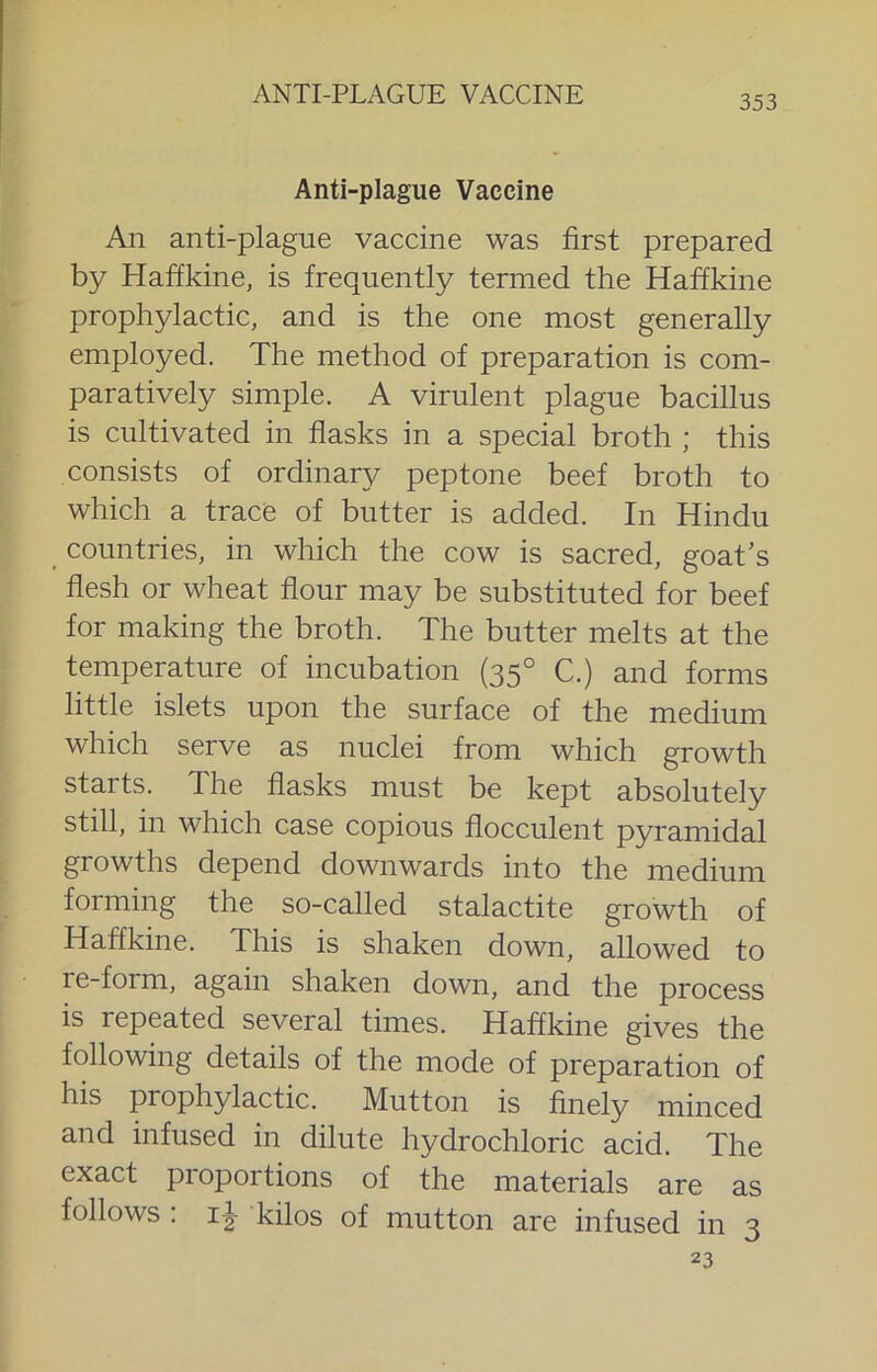 Anti-plague Vaccine An anti-plague vaccine was first prepared by Haffkine, is frequently termed the Haffkine prophylactic, and is the one most generally employed. The method of preparation is com- paratively simple. A virulent plague bacillus is cultivated in flasks in a special broth ; this consists of ordinary peptone beef broth to which a trace of butter is added. In Hindu countries, in which the cow is sacred, goat's flesh or wheat flour may be substituted for beef for making the broth. The butter melts at the temperature of incubation (35° C.) and forms little islets upon the surface of the medium which serve as nuclei from which growth starts. The flasks must be kept absolutely still, in which case copious flocculent pyramidal growths depend downwards into the medium forming the so-called stalactite growth of Haffkine. This is shaken down, allowed to re-form, again shaken down, and the process is repeated several times. Haffkine gives the following details of the mode of preparation of his prophylactic. Mutton is finely minced and infused in dilute hydrochloric acid. The exact proportions of the materials are as follows . i|- kilos of mutton are infused in 3 23