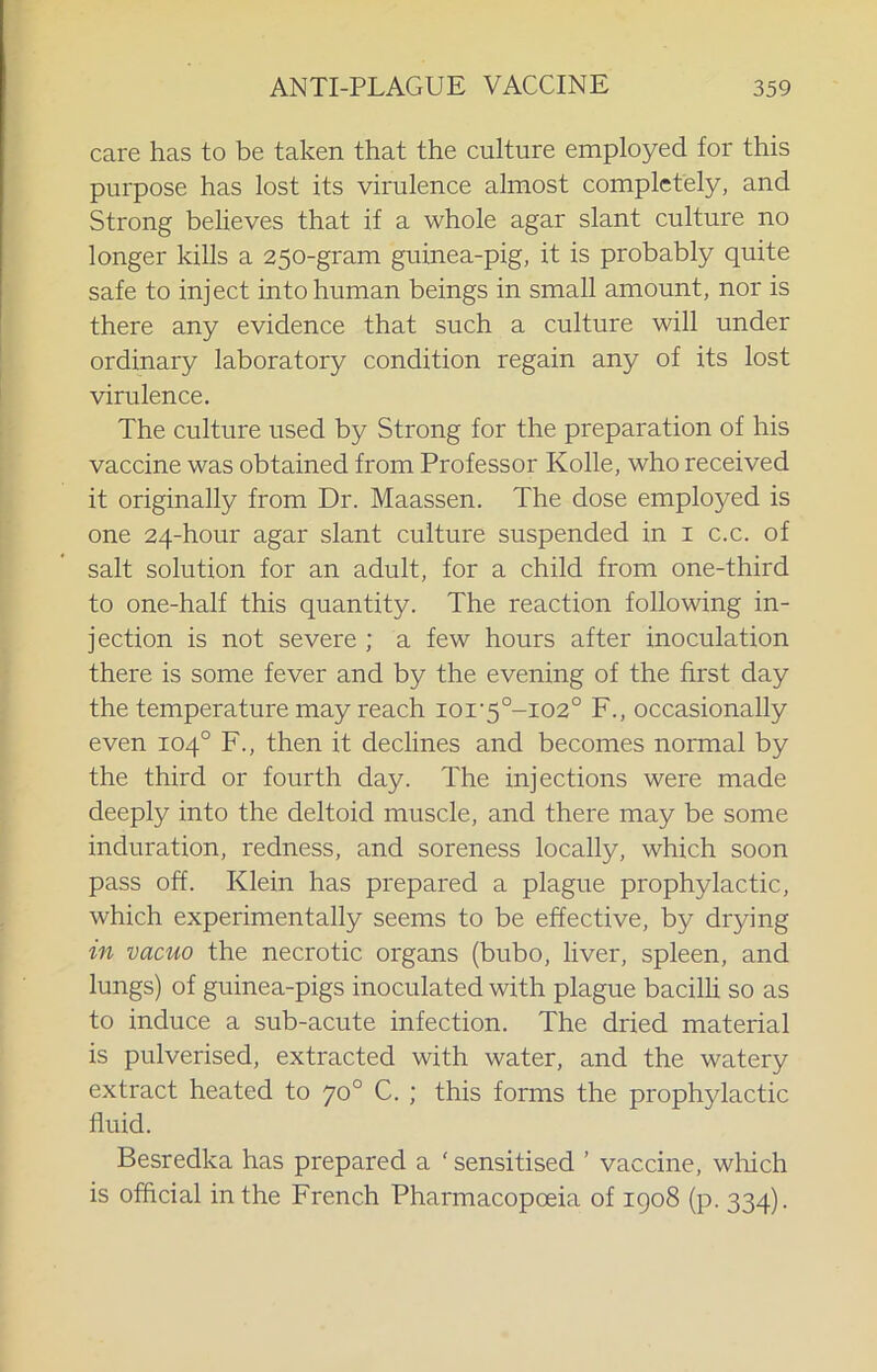 care has to be taken that the culture employed for this purpose has lost its virulence almost completely, and Strong beUeves that if a whole agar slant culture no longer kills a 250-gram guinea-pig, it is probably quite safe to inject into human beings in small amount, nor is there any evidence that such a culture will under ordinary laboratory condition regain any of its lost virulence. The culture used by Strong for the preparation of his vaccine was obtained from Professor Kolle, who received it originally from Dr. Maassen. The dose employed is one 24-hour agar slant culture suspended in i c.c. of salt solution for an adult, for a child from one-third to one-half this quantity. The reaction following in- jection is not severe ; a few hours after inoculation there is some fever and by the evening of the first day the temperature may reach ioi'5°-i02° F., occasionally even 104° F., then it declines and becomes normal by the third or fourth day. The injections were made deeply into the deltoid muscle, and there may be some induration, redness, and soreness locally, which soon pass off. Klein has prepared a plague prophylactic, which experimentally seems to be effective, by drying in vacuo the necrotic organs (bubo, liver, spleen, and lungs) of guinea-pigs inoculated with plague bacilU so as to induce a sub-acute infection. The dried material is pulverised, extracted with water, and the watery extract heated to 70° C. ; this forms the prophylactic fluid. Besredka has prepared a ' sensitised ’ vaccine, which is official in the French Pharmacopoeia of igo8 (p. 334).