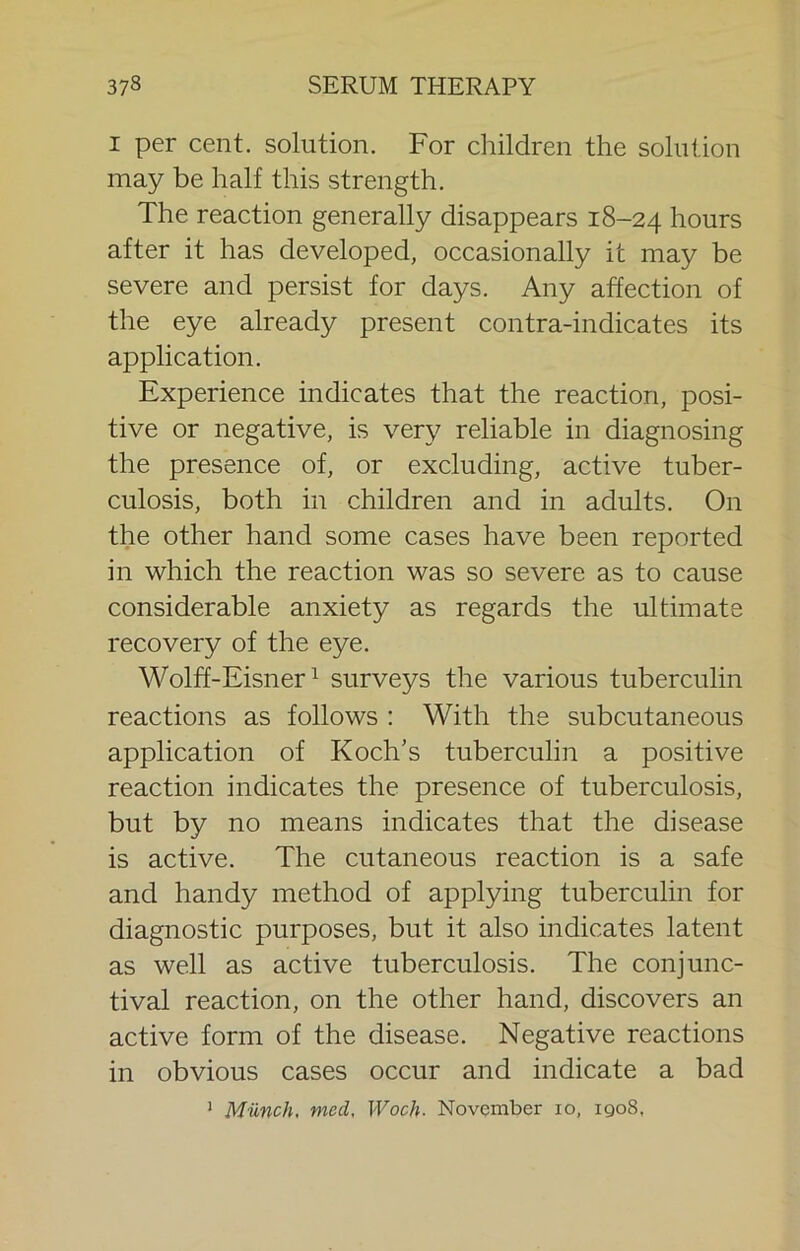 I per cent, solution. For children the solution may be half this strength. The reaction generally disappears 18-24 hours after it has developed, occasionally it may be severe and persist for days. Any affection of the eye already present contra-indicates its application. Experience indicates that the reaction, posi- tive or negative, is very reliable in diagnosing the presence of, or excluding, active tuber- culosis, both in children and in adults. On the other hand some cases have been reported in which the reaction was so severe as to cause considerable anxiety as regards the ultimate recovery of the eye. Wolff-Eisner ^ surveys the various tuberculin reactions as follows : With the subcutaneous application of Koch's tuberculin a positive reaction indicates the presence of tuberculosis, but by no means indicates that the disease is active. The cutaneous reaction is a safe and handy method of applying tuberculin for diagnostic purposes, but it also indicates latent as well as active tuberculosis. The conjunc- tival reaction, on the other hand, discovers an active form of the disease. Negative reactions in obvious cases occur and indicate a bad ' Munch, med, Woch. November lo, 1908,