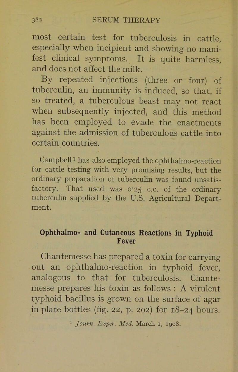 most certain test for tuberculosis in cattle, especially when incipient and showing no mani- fest clinical symptoms. It is quite harmless, and does not affect the milk. By repeated injections (three or four) of tuberculin, an immunity is induced, so that, if so treated, a tuberculous beast may not react when subsequently injected, and this method has been employed to evade the enactments against the admission of tuberculous cattle into certain countries. Campbell ^ has also employed the ophthalmo-reaction for cattle testing with very promising results, but the ordinary preparation of tubercuHn was found unsatis- factory. That used was 0-25 c.c. of the ordinary tuberculin supplied by the U.S. Agricultural Depart- ment. Ophthalmo- and Cutaneous Reactions in Typhoid Fever Chantemesse has prepared a toxin for carrying out an ophthalmo-reaction in typhoid fever, analogous to that for tuberculosis. Chante- messe prepares his toxin as follows : A virulent typhoid bacillus is grown on the surface of agar in plate bottles (fig. 22, p. 202) for 18-24 hours. ' Journ. Exper. Med. March i, 1908.