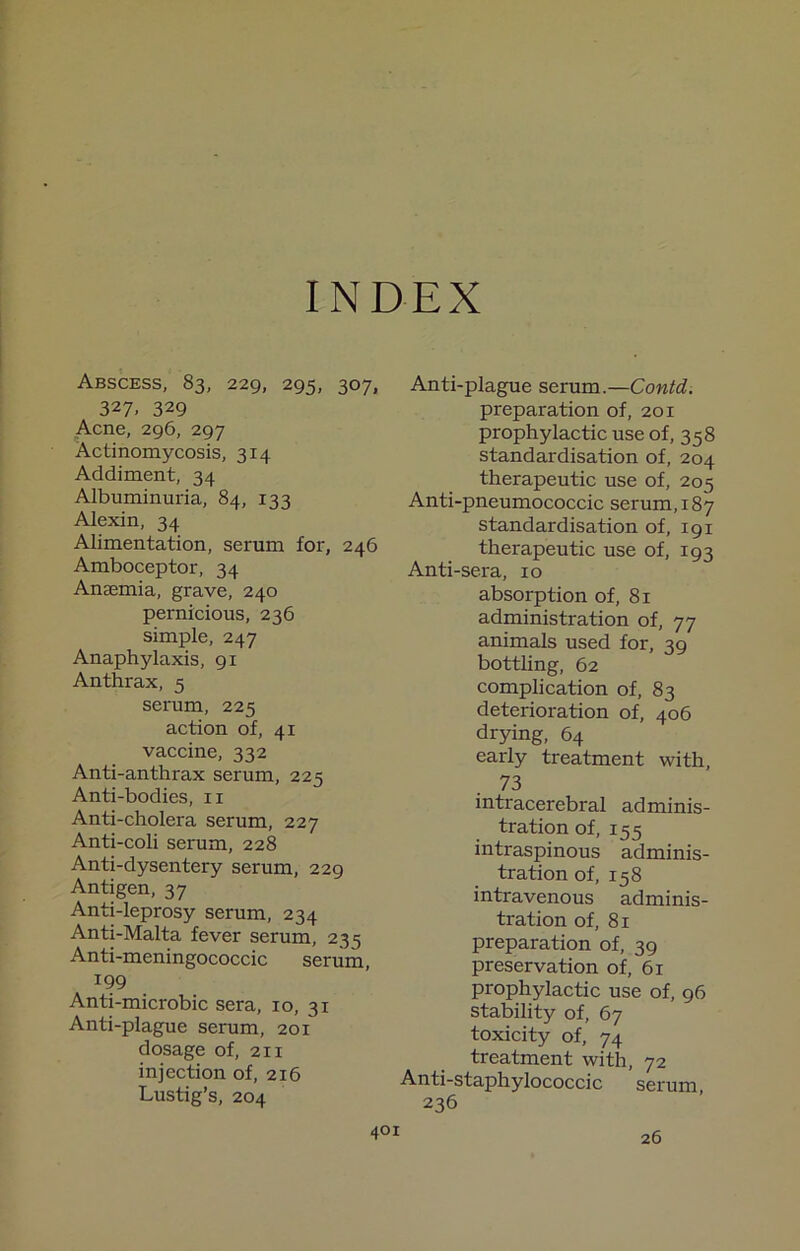 INDEX Abscess, 83, 229, 295, 307, 327. 329 Acne, 296, 297 Actinomycosis, 314 Addiment, 34 Albuminmia, 84, 133 Alexin, 34 Alimentation, serum for, 246 Amboceptor, 34 Anaemia, grave, 240 pernicious, 236 simple, 247 Anaphylaxis, 91 Anthrax, 5 serum, 225 action of, 41 vaccine, 332 Anti-anthrax serum, 225 Anti-bodies, ii Anti-cholera serum, 227 Anti-coli serum, 228 Anti-dysentery serum, 229 Antigen, 37 Anti-leprosy serum, 234 Anti-Malta fever serum, 235 Anti-meningococcic serum, 199 Anti-microbic sera, 10, 31 Anti-plague serum, 201 dosage of, 211 injection of, 216 Lustig’s, 204 Anti-plague serum.—Contd. preparation of, 201 prophylactic use of, 358 standardisation of, 204 therapeutic use of, 205 Anti-pneumococcic serum, 187 standardisation of, 191 therapeutic use of, 193 Anti-sera, 10 absorption of, 81 administration of, 77 animals used for, 39 bottling, 62 complication of, 83 deterioration of, 406 drying, 64 early treatment with, 73 intracerebral adminis- tration of, 155 intraspinous adminis- tration of, 158 intravenous adminis- tration of, 81 preparation of, 39 preservation of, 61 prophylactic use of, 96 stability of, 67 toxicity of, 74 treatment with, 72 Anti-staphylococcic serum, 236 26