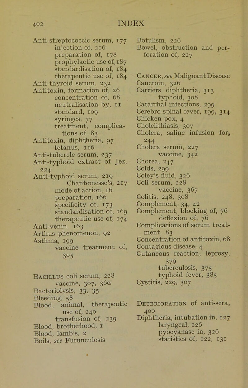 Anti-streptococcic serum, 177 injection of, 216 preparation of, 178 prophylactic use of, 187 standardisation of, 184 therapeutic use of, 184 Anti-thyroid serum, 232 Antitoxin, formation of, 26 concentration of, 68 neutralisation by, ii standard, 109 syringes, 77 treatment, complica- tions of, 83 Antitoxin, diphtireria, 97 tetanus, 116 Anti-tubercle serum, 237 Anti-typhoid extract of Jez, 224 Anti-typhoid serum, 219 Chantemesse’s, 217 mode of action, 16 preparation, 166 specificity of, 173 standardisation of, 169 therapeutic use of, 174 Anti-venin, 163 Arthus phenomenon, 92 Asthma, 199 vaccine treatment of, 305 Bacillus coli serum, 228 vaccine, 307, 36a Bacteriolysis, 33, 35 Bleeding, 58 Blood, animal, therapeutic use of, 240 transfusion of, 239 Blood, brotherhood, i Blood, lamb’s, 2 Boils, see Furunculosis Botulism, 226 Bowel, obstruction and per- foration of, 227 Cancer, see Malignant Disease Cancroin, 326 Cairiers, diphtheria, 313 typhoid, 308 Catarrhal infections, 299 Cerebro-spinal fever, 199, 314 Chicken pox, 4 Cholelithiasis, 307 Cholera, saline infusion for, 244 Cholera serum, 227 vaccine, 342 Chorea, 247 Colds, 299 Coley’s fluid, 326 Coli serum, 228 vaccine, 367 Colitis, 248, 308 Complement, 34, 42 Complement, blocking of, 76 deflexion of, 76 Complications of serum treat- ment, 83 Concentration of antitoxin, 68 Contagious disease, 4 Cutaneous reaction, leprosy, 379 tuberculosis, 375 typhoid fever, 385 Cystitis, 229, 307 Deterioration of anti-sera, 400 Diphtheria, intubation in, 127 laryngeal, 126 pyocyanase in, 326 statistics of, 122, 131