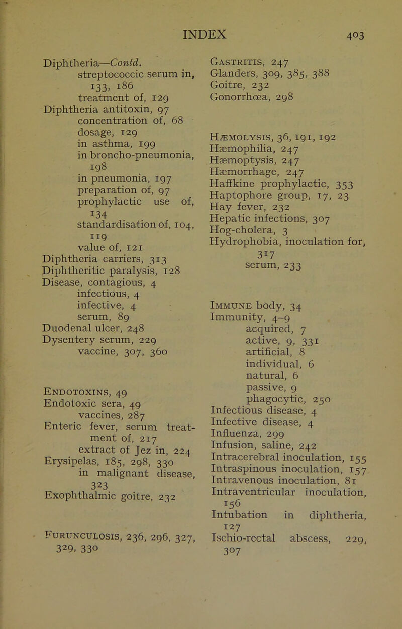 Diphtheria—Conid, streptococcic serum in, 133. 186 treatment of, 129 Diphtheria antitoxin, 97 concentration of, 68 dosage, 129 in asthma, 199 in broncho-pneumonia, 198 in pneumonia, 197 preparation of, 97 prophylactic use of, 134 standardisation of, 104, 119 value of, 121 Diphtheria carriers, 313 Diphtheritic paralysis, 128 Disease, contagious, 4 infectious, 4 infective, 4 serum, 89 Duodenal ulcer, 248 Dysentery serum, 229 vaccine, 307, 360 Endotoxins, 49 Endotoxic sera, 49 vaccines, 287 Enteric fever, serum treat- ment of, 217 extract of Jez in, 224 Erysipelas, 185, 298, 330 in malignant disease, 323 Exophthalmic goitre, 232 Furunculosis, 236, 296, 327, 329. 330 Gastritis, 247 Glanders, 309, 385, 388 Goitre, 232 Gonorrhoea, 298 Hemolysis, 36,191,192 Haemophilia, 247 Haemoptysis, 247 Haemorrhage, 247 Haffkine prophylactic, 353 Haptophore group, 17, 23 Hay fever, 232 Hepatic infections, 307 Hog-cholera, 3 Hydrophobia, inoculation for, 317 serum, 233 Immune body, 34 Immunity, 4-9 acquired, 7 active, 9, 331 artificial, 8 individual, 6 natural, 6 passive, 9 phagocytic, 250 Infectious disease, 4 Infective disease, 4 Influenza, 299 Infusion, saline, 242 Intracerebral inoculation, 155 Intraspinous inoculation, 157 Intravenous inoculation, 81 Intraventricular inoculation. Intubation in diphtheria, 127 Ischio-rectal abscess, 229, 307