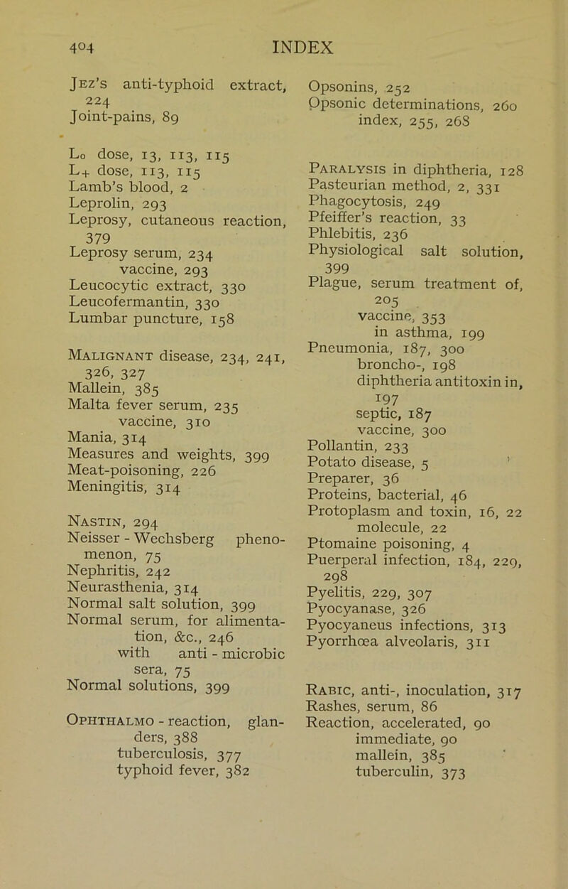 Jez’s anti-typhoid extract, 224 Joint-pains, 89 Lo dose, 13, 113, 115 L+ dose, 113, 115 Lamb’s blood, 2 Leprolin, 293 Leprosy, cutaneous reaction, 379 Leprosy serum, 234 vaccine, 293 Leucocytic extract, 330 Leucofermantin, 330 Lumbar puncture, 158 Malignant disease, 234, 241, 326, 327 Mallein, 385 Malta fever serum, 235 vaccine, 310 Mania, 314 Measures and weights, 399 Meat-poisoning, 226 Meningitis, 314 Nastin, 294 Neisser - Wechsberg pheno- menon, 75 Nephritis, 242 Neurasthenia, 314 Normal salt solution, 399 Normal serum, for alimenta- tion, &c., 246 with anti - microbic sera, 75 Normal solutions, 399 Ophthalmo - reaction, glan- ders, 388 tuberculosis, 377 typhoid fever, 382 Opsonins, 252 Opsonic determinations, 260 index, 255, 268 Paralysis in diphtheria, 128 Pasteurian method, 2, 331 Phagocytosis, 249 Pfeiffer’s reaction, 33 Phlebitis, 236 Physiological salt solution, 399 Plague, serum treatment of, 205 vaccine, 353 in asthma, 199 Pneumonia, 187, 300 broncho-, 198 diphtheria antitoxin in, 197 septic, 187 vaccine, 300 Pollantin, 233 Potato disease, 5 ’ Preparer, 36 Proteins, bacterial, 46 Protoplasm and toxin, 16, 22 molecule, 22 Ptomaine poisoning, 4 Puerperal infection, 184, 229, 298 Pyelitis, 229, 307 Pyocyanase, 326 Pyocyaneus infections, 313 Pyorrhoea alveolaris, 311 Rabic, anti-, inoculation, 317 Rashes, serum, 86 Reaction, accelerated, 90 immediate, 90 mallein, 385 tuberculin, 373