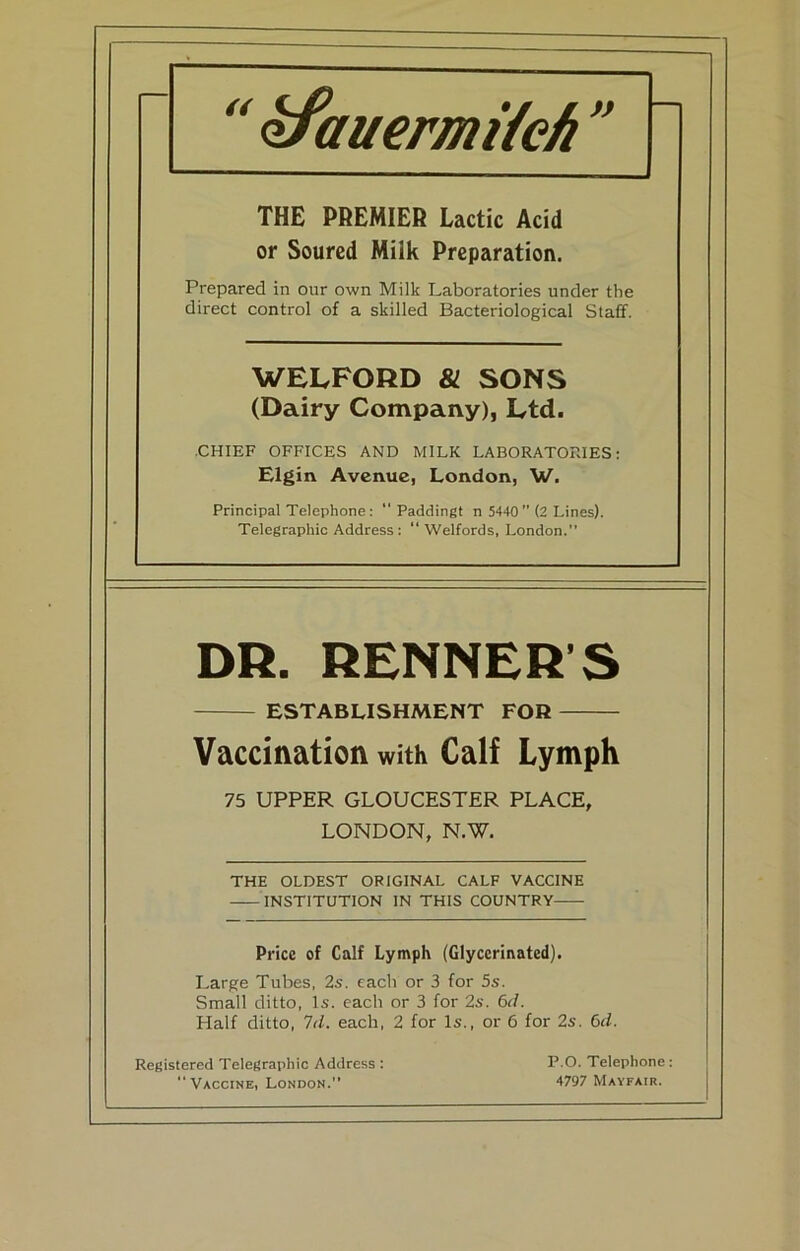 y^auermiieh  THE PREMIER Lactic Acid or Soured Milk Preparation. Prepared in our own Milk Laboratories under the direct control of a skilled Bacteriological Staff. WELFORD & SONS (Dairy Company), Ltd. ■CHIEF OFFICES AND MILK LABORATORIES: Elgin Avenue, London, W. Principal Telephone:  Paddingt n 5440 ” (2 Lines). Telegraphic Address : “ Welfords, London.” DR. RENNER’S ESTABLISHMENT FOR Vaccination with Calf Lymph 75 UPPER GLOUCESTER PLACE, LONDON, N.W. THE OLDEST ORIGINAL CALF VACCINE INSTITUTION IN THIS COUNTRY Price of Calf Lymph (Glyccrinated). Large Tubes, 2s. each or 3 for 5s. Small ditto, Is. each or 3 for 2s. 6d. Half ditto, 1(1. each, 2 for Is., or 6 for 2s. Q>d. P.O. Telephone: 4797 Mayfair. Registered Telegraphic Address : Vaccine, London.