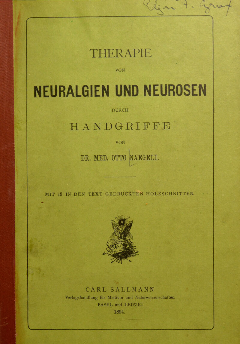 -i. THERAPIE VON NEURALGIEN UND NEUROSEN DURCH HANDGRIFFE VON \ DR. MED. OTTO HAMSEL U- MIT 18 IN DEN TEXT GEDRUCKTEN HOLZSCHNITTEN. - t W f CARL SALLMANN Verlagshandlung für Medicin und Naturwissenschaften BASEL und LEIPZIG 1894.