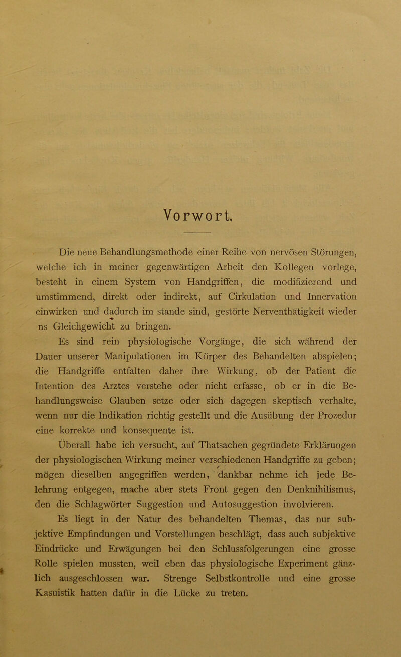 Vorwort. Die neue Behandlungsmethode einer Reihe von nervösen Störungen, welche ich in meiner gegenwärtigen Arbeit den Kollegen vorlege, besteht in einem System von Handgriffen, die modifizierend und umstimmend, direkt oder indirekt, auf Cirkulation und Innervation einwirken und dadurch im stände sind, gestörte Nerventhätigkeit wieder ns Gleichgewicht zu bringen. Es sind rein physiologische Vorgänge, die sich während der Dauer unserer Manipulationen im Körper des Behandelten abspielen; die Handgriffe entfalten daher ihre Wirkung, ob der Patient die Intention des Arztes verstehe oder nicht erfasse, ob er in die Be- handlungsweise Glauben setze oder sich dagegen skeptisch verhalte, wenn nur die Indikation richtig gestellt und die Ausübung der Prozedur eine korrekte und konsequente ist. Überall habe ich versucht, auf Thatsachen gegründete Erklärungen der physiologischen Wirkung meiner verschiedenen Handgriffe zu geben; f ' mögen dieselben angegriffen werden, dankbar nehme ich jede Be- lehrung entgegen, mache aber stets Front gegen den Denknihilismus, den die Schlagwörter Suggestion und Autosuggestion involvieren. Es liegt in der Natur des behandelten Themas, das nur sub- jektive Empfindungen und Vorstellungen beschlägt, dass auch subjektive Eindrücke und Erwägungen bei den Schlussfolgerungen eine grosse Rolle spielen mussten, weil eben das physiologische Experiment gänz- lich ausgeschlossen war. Strenge Selbstkontrolle und eine grosse Kasuistik hatten dafür in die Lücke zu treten.