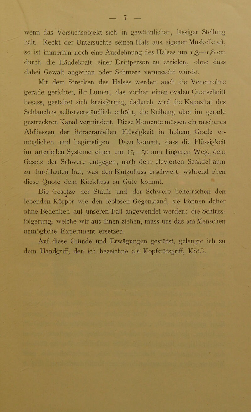 wenn das Versuchsobjekt sich in gewöhnlicher, lässiger Stellung hält. Reckt der Untersuchte seinen Hals aus eigener Muskelkraft, so ist immerhin noch eine Ausdehnung des Halses um 1,3—1,8 cm durch die Händekraft einer Drittperson zu erzielen, ohne dass dabei Gewalt angethan oder Schmerz verursacht würde. Mit dem Strecken des Halses werden auch die Venenrohre gerade gerichtet, ihr Lumen, das vorher einen ovalen Querschnitt besass, gestaltet sich kreisförmig, dadurch wird die Kapazität des Schlauches selbstverständlich erhöht, die Reibung aber im gerade gestreckten Kanal vermindert. Diese Momente müssen ein rascheres Abfliessen der intracraniellen Flüssigkeit in hohem Grade er- möglichen und begünstigen. Dazu kommt, dass die Flüssigkeit im arteriellen Systeme einen um 15—50 mm längeren Weg, dem Gesetz der Schwere entgegen, nach dem elevierten Schädel raum zu durchlaufen hat, was den Blutzufluss erschwert, während eben diese Ouote dem Rückfluss zu Gute kommt. Die Gesetze der Statik und der Schwere beherrschen den lebenden Körper wie den leblosen Gegenstand, sie können daher ohne Bedenken auf unseren Fall angewendet werden; die Schluss- folgerung, welche wir aus ihnen ziehen, muss uns das am Menschen unmögliche Experiment ersetzen. Auf diese Gründe und Erwägungen gestützt, gelangte ich zu dem Handgriff, den ich bezeichne als Kopfstützgriff, KStG.