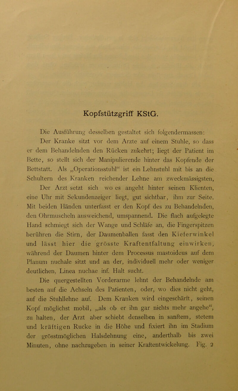 Kopfstützgriff KStG. Die Ausführung desselben gestaltet sich folgendermassen: Der Kranke sitzt vor dem Arzte auf einem Stuhle, so dass er dem Behandelnden den Rücken zukehrt; liegt der Patient im Bette, so stellt sich der Manipulierende hinter das Kopfende der Bettstatt. Als „Operationsstuhl“ ist ein Lehnstuhl mit bis an die Schultern des Kranken reichender Lehne am zweck massigsten, Der Arzt setzt sich wo es angeht hinter seinen Klienten, eine Uhr mit Sekundenzeiger liegt, gut sichtbar, ihm zur Seite. Mit beiden Händen unterfasst er den Kopf des zu Behandelnden, den Ohrmuscheln ausweichend, umspannend. Die flach aufgelegte Hand schmiegt sich der Wange und Schläfe an, die Fingerspitzen berühren die Stirn, der Daumenballen fasst den Kieferwinkel und lässt hier die grösste Kraftentfaltung einwirken, während der Daumen hinter dem Processus mastoideus auf dem Planum nuchale sitzt und an der, individuell mehr oder weniger deutlichen, Linea nuchae inf. Halt sucht. Die quergestellten Vorderarme lehnt der Behandelnde am besten auf die Achseln des Patienten, oder, wo dies nicht geht, auf die Stuhllehne auf. Dem Kranken wird eingeschärft, seinen Kopf möglichst mobil, „als ob er ihn gar nichts mehr angehe“, zu halten, der Arzt aber schiebt denselben in sanftem, stetem und kräftigen Rucke in die Höhe und fixiert ihn im Stadium der grösstmöglichen Halsdehnung eine, anderthalb bis zwei