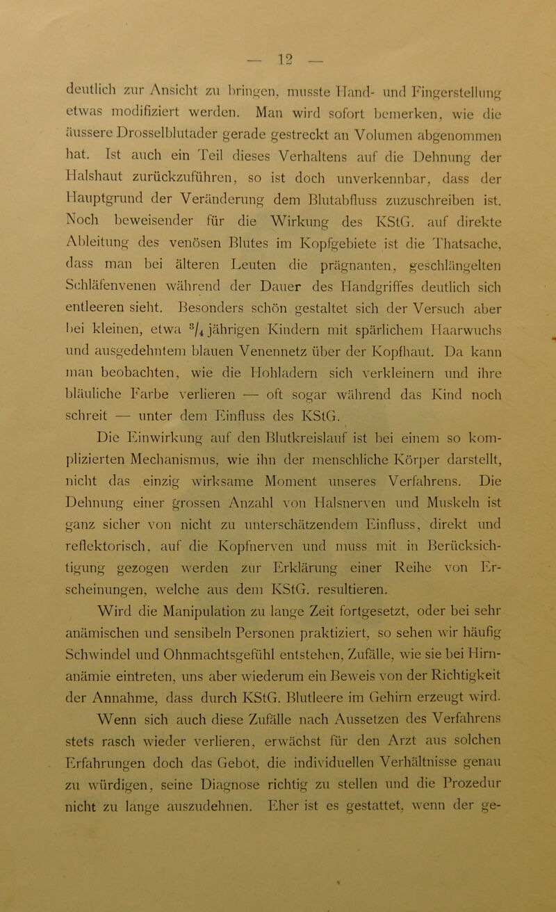 deutlich zur Ansicht zu bringen, musste Hand- und Fingerstellung etwas modifiziert werden. Man wird sofort bemerken, wie die äussere Drosselblutader gerade gestreckt an Volumen abgenommen hat. Ist auch ein Teil dieses Verhaltens auf die Dehnung der Halshaut zurückzuführen, so ist doch unverkennbar, dass der Hauptgrund der Veränderung dem Blutabfluss zuzuschreiben ist. Noch beweisender für die Wirkung des KStG, auf direkte Ableitung des venösen Blutes im Kopfgebiete ist die Thatsache, dass man bei älteren Leuten die prägnanten, geschlängelten Schläfenvenen während der Dauer des Handgriffes deutlich sich entleeren sieht. Besonders schön gestaltet sich der Versuch aber bei kleinen, etwa 8/4 jährigen Kindern mit spärlichem Haarwuchs und ausgedehntem blauen Venennetz über der Kopfhaut. Da kann man beobachten, wie die Hohladern sich verkleinern und ihre bläuliche Farbe verlieren — oft sogar während das Kind noch schreit — unter dem Einfluss des KStG. t Die Einwirkung auf den Blutkreislauf ist bei einem so kom- plizierten Mechanismus, wie ihn der menschliche Körper darstellt, nicht das einzig wirksame Moment unseres Verfahrens. Die Dehnung einer grossen Anzahl von Halsnerven und Muskeln ist ganz sicher von nicht zu unterschätzendem Einfluss, direkt und reflektorisch, auf die Kopfnerven und muss mit in Berücksich- tigung gezogen werden zur Erklärung einer Reihe von Er- scheinungen, welche aus dem KStG, resultieren. Wird die Manipulation zu lange Zeit fortgesetzt, oder bei sehr anämischen und sensibeln Personen praktiziert, so sehen wir häufig Schwindel und Ohnmachtsgefühl entstehen, Zufälle, wie sie bei Hirn- anämie eintreten, uns aber wiederum ein Beweis von der Richtigkeit der Annahme, dass durch KStG. Blutleere im Gehirn erzeugt wird. Wenn sich auch diese Zufälle nach Aussetzen des Verfahrens stets rasch wieder verlieren, erwächst für den Arzt aus solchen Erfahrungen doch das Gebot, die individuellen Verhältnisse genau zu würdigen, seine Diagnose richtig zu stellen und die Prozedur nicht zu lange auszudehnen. Eher ist es gestattet, wenn der ge-