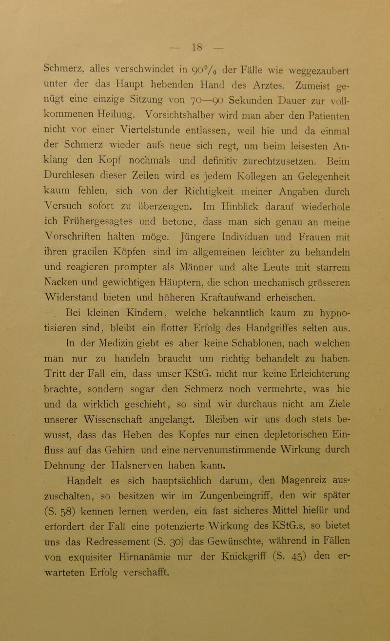 Schmerz, alles verschwindet in 90% der Fälle wie weggezaubert unter der das Haupt hebenden Iland des Arztes. Zumeist ge- nügt eine einzige Sitzung von 70—90 Sekunden Dauer zur voll- kommenen Heilung. Vorsichtshalber wird man aber den Patienten nicht vor einer Viertelstunde entlassen, weil hie und da einmal der Schmerz wieder aufs neue sich regt, um beim leisesten An- klang den Kopf nochmals und definitiv zurechtzu setzen. Beim Durchlesen dieser Zeilen wird es jedem Kollegen an Gelegenheit kaum fehlen, sich von der Richtigkeit meiner Angaben durch Versuch sofort zu überzeugen. Im Hinblick darauf wiederhole ich Frühergesagtes und betone, dass man sich genau an meine Vorschriften halten möge. Jüngere Individuen und Frauen mit ihren gracilen Köpfen sind im allgemeinen leichter zu behandeln und reagieren prompter als Männer und alte Leute mit starrem Nacken und gewichtigen Häuptern, die schon mechanisch grösseren Widerstand bieten und höheren Kraftaufwand erheischen. Bei kleinen Kindern, welche bekanntlich kaum zu hypno- tisieren sind, bleibt ein flotter Erfolg des Handgriffes selten aus. In der Medizin giebt es aber keine Schablonen, nach welchen man nur zu handeln braucht um richtig behandelt zu haben. Tritt der Fall ein, dass unser KStG, nicht nur keine Erleichterung brachte, sondern sogar den Schmerz noch vermehrte, was hie und da wirklich geschieht, so sind wir durchaus nicht am Ziele unserer Wissenschaft angelangt. Bleiben wir uns doch stets be- wusst, dass das Heben des Kopfes nur einen depletorischen Ein- fluss auf das Gehirn und eine nervenumstimmende Wirkung durch Dehnung der Halsnerven haben kann. Handelt es sich hauptsächlich darum, den Magenreiz aus- zuschalten, so besitzen wir im Zungenbeingriff, den wir später (S. 58) kennen lernen werden, ein fast sicheres Mittel hiefür und erfordert der Fall eine potenzierte Wirkung des KStG.s, so bietet uns das Redressement (S. 30) das Gewünschte, während in Fällen von exquisiter Hirnanämie nur der Knickgriff (S. 45) den er- warteten Erfolg verschafft.