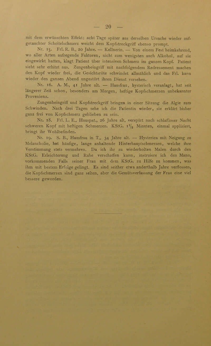 mit dem erwünschten Effekt; acht Tage später aus derselben Ursache wieder auf- getauchter Scheitelschmerz weicht dem Kopfstreckgriff ebenso prompt. Nr. 15. Frl. R. B., 20 Jahre. — Kellnerin. — Von einem Fest heimkehrend, wo aller Arten aufregende Faktoren, nicht zum wenigsten auch Alkohol, auf sie eingewirkt hatten, klagt Patient über intensiven Schmerz im ganzen Kopf. Patient sieht sehr erhitzt aus. Zungenbeingriff mit nachfolgendem Redressement machen den Kopf wieder frei, die Gesichtsröte schwindet allmählich und das Frl. kann wieder den ganzen Abend ungestört ihren Dienst versehen. Nr. 16. A. M., 41 Jahre alt. — Hausfrau, hysterisch veranlagt, hat seit längerer Zeit schon, besonders am Morgen, heftige Kopfschmerzen unbekannter Provenienz. Zungenbeingriff und Kopfstreckgriff bringen in einer Sitzung die Algie zum Schwinden. Nach drei Tagen sehe ich die Patientin wieder, sie erklärt bisher ganz frei von Kopfschmerz geblieben zu sein. Nr. 18. Frl. L. E., Hauspat., 26 Jahre alt, verspürt nach schlafloser Nacht schweren Kopf mit heftigen Schmerzen. KStG. 1 x/2 Minuten, einmal appliziert, bringt ihr Wohlbefinden. Nr. 19. S. B., Hausfrau in T., 34 Jahre alt. — Hysterica mit Neigung zu Melancholie, hat häufige, lange anhaltende Hinterhauptschmerzen, welche ihre Verstimmung stets vermehren. Da ich ihr zu wiederholten Malen durch den KStG. Erleichterung und Ruhe verschaffen kann, instruiere ich den Mann, vorkommenden Falls seiner Frau mit dem KStG, zu Hilfe zu kommen, was ihm mit bestem Erfolge gelingt. Es sind seither etwa anderthalb Jahre verflossen, die Kopfschmerzen sind ganz selten, aber die Gemütsverfassung der Frau eine viel bessere geworden.