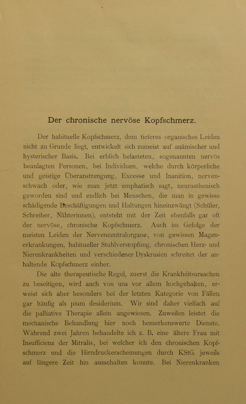 Der chronische nervöse Kopfschmerz. Der habituelle Kopfschmerz, dem tieferes organisches Leiden nicht zu Grunde liegt, entwickelt sich zumeist auf anämischer und hysterischer Basis. Bei erblich belasteten, sogenannten nervös beanlagten Personen, bei Individuen, welche durch körperliche und geistige Überanstrengung, Excesse und Inanition, nerven- schwach oder, wie man jetzt emphatisch sagt, neurasthenisch geworden sind und endlich bei Menschen, die man in gewisse schädigende Beschäftigungen und Haltungen hineinzwängt (Schüler, Schreiber, Nähterinnen), entsteht mit der Zeit ebenfalls gar oft der nervöse, chronische Kopfschmerz. Auch im Gefolge der meisten Leiden der Nervencentralorgane, von gewissen Magen- erkrankungen, habitueller Stuhlverstopfung, chronischen Herz- und Nierenkrankheiten und verschiedener Dyskrasien schreitet der an- haltende Kopfschmerz einher. Die alte therapeutische Regel, zuerst die Krankheitsursachen zu beseitigen, wird auch von uns vor allem hochgehalten, er- weist sich aber besonders bei der letzten Kategorie von Fällen gar häufig als pium desiderium. Wir sind daher vielfach auf die palliative Therapie allein angewiesen. Zuweilen leistet die mechanische Behandlung hier noch bemerkenswerte Dienste. Während zwei Jahren behandelte ich z. B. eine ältere Frau mit Insufficienz der Mitralis, bei welcher ich den chronischen Kopf- schmerz und die Hirndruckerscheinungen durch KStG, jeweils auf längere Zeit hin ausschalten konnte. Bei Nierenkranken