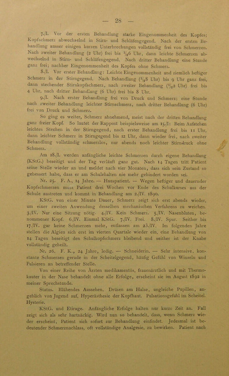 7-/I- Vor der ersten Behandlung starke Eingenommenheit des Kopfes; Kopfschmerz abwechselnd in Stirn- und Schläfengegend. Nach der ersten Be- handlung ausser einigen kurzen Unterbrechungen vollständig frei von Schmerzen. Nach zweiter Behandlung (2 Uhr) frei bis 1/26 Uhr, dann leichte Schmerzen ab- wechselnd in Stirn- und Schläfengegend. Nach dritter Behandlung eine Stunde ganz frei; nachher Eingenommenheit des Kopfes ohne Schmerz. S./I. Vor erster Behandlung: Leichte Eingenommenheit und ziemlich heftiger Schmerz in der Stirngegend. Nach Behandlung (^S Uhr) bis 9 Uhr ganz frei, dann stechender Stirnkopfschmerz, nach zweiter Behandlung (J/22 Uhr) frei bis 4 Uhr, nach dritter Behandlung (6 Uhr) frei bis 8 Uhr. 9./I. Nach erster Behandlung frei von Druck und Schmerz; eine Stunde nach zweiter Behandlung leichter Stirnschmerz, nach dritter Behandlung (6 Uhr) frei von Druck und Schmerz. So ging es weiter, Schmerz abnehmend, meist nach der dritten Behandlung ganz freier Kopf. So lautet der Rapport beispielsweise am 15./I: Beim Aufstehen leichtes Stechen in der Stirngegend, nach erster Behandlung frei bis 11 Uhr, dann leichter Schmerz in Stirngegend bis 12 Uhr, dann wieder frei, nach zweiter Behandlung vollständig schmerzlos, nur abends noch leichter Stirndruck ohne Schmerz. Am 18./I. werden anfängliche leichte Schmerzen durch eigene Behandlung (KStG.) beseitigt und der Tag verläuft ganz gut. Nach 14 Tagen tritt Patient seine Stelle wieder an und meldet nach vier Monaten, dass sich sein Zustand so gebessert habe, dass er am Schulehalten nie mehr gehindert worden sei. Nr. 25. F. A., 14 Jahre. — Hauspatient. — Wegen heftiger und dauernder Kopfschmerzen muss Patient drei Wochen vor Ende des Schulkurses aus der Schule austreten und kommt in Behandlung am 2./IV. 1890. KStG, von einer Minute Dauer, Schmerz zeigt sich erst abends wieder, um einer zweiten Anwendung desselben mechanischen Verfahrens zu weichen. 3./IV. Nur eine Sitzung nötig. 4./IV. Kein Schmerz. 5./IV. Nasenbluten, be- nommener Kopf. 6./IV. Einmal KStG. 7./IV. Frei. 8./IV. Spur. Seither bis 17./IV. gar keine Schmerzen mehr, entlassen am 23./IV. Im folgenden Jahre stellen die Algien sich erst im vierten Quartale wieder ein, eine Behandlung von 14 Tagen beseitigt den Schulkopfschmerz bleibend und seither ist der Knabe vollständig geheilt. Nr. 26. F. K., 24 Jahre, ledig. — Schneiderin. — Sehr intensive, kon- stante Schmerzen gerade in der Scheitelgegend, häufig Gefühl von Winseln und Pulsieren an betreffender Stelle. Von einer Reihe von Ärzten medikamentös, frauenärztlich und mit Thermo- kauter in der Nase behandelt ohne alle Erfolge, erscheint sie im August 1892 in meiner Sprechstunde. Status. Blühendes Aussehen. Drüsen am Halse, ungleiche Pupillen, an- geblich von Jugend auf, Hyperästhesie der Kopfhaut. Pulsationsgefühl im Scheitel. Hysterie. KStG, und Etirage. Anfängliche Erfolge halten nur kurze Zeit an. Fall zeigt sich als sehr hartnäckig. Wird nun so behandelt, dass, wenn Schmerz wie- der erscheint, Patient sich sofort zur Behandlung einfindet. Jedesmal ist be- deutender Schmerznachlass, oft vollständige Analgesie, zu bewirken. Patient nach
