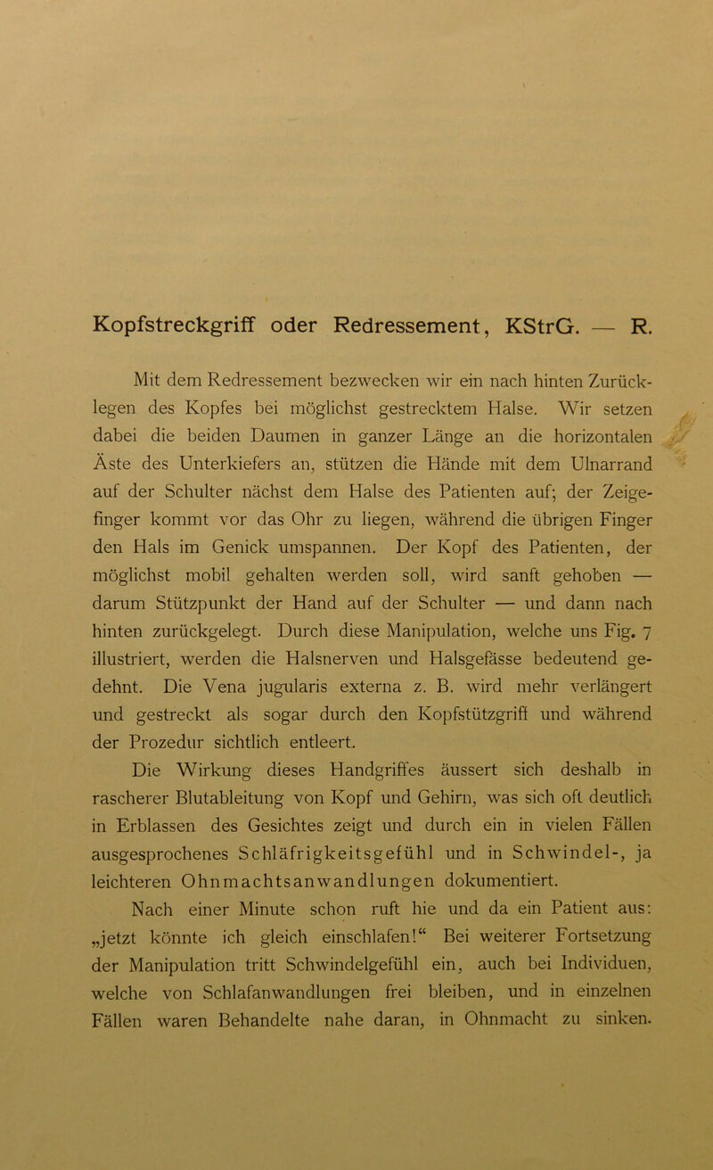 Kopfstreckgriff oder Redressement, KStrG. — R. Mit dem Redressement bezwecken wir ein nach hinten Zurück- legen des Kopfes bei möglichst gestrecktem Halse. Wir setzen dabei die beiden Daumen in ganzer Länge an die horizontalen Äste des Unterkiefers an, stützen die Hände mit dem Ulnarrand auf der Schulter nächst dem Halse des Patienten auf; der Zeige- finger kommt vor das Ohr zu liegen, während die übrigen Finger den Hals im Genick umspannen. Der Kopf des Patienten, der möglichst mobil gehalten werden soll, wird sanft gehoben — darum Stützpunkt der Hand auf der Schulter — und dann nach hinten zurückgelegt. Durch diese Manipulation, welche uns Fig. 7 illustriert, werden die Halsnerven und Halsgefässe bedeutend ge- dehnt. Die Vena jugularis externa z. B. wird mehr verlängert und gestreckt als sogar durch den Kopfstützgrifi und während der Prozedur sichtlich entleert. Die Wirkung dieses Handgriffes äussert sich deshalb in rascherer Blutableitung von Kopf und Gehirn, was sich oft deutlich in Erblassen des Gesichtes zeigt und durch ein in vielen Fällen ausgesprochenes Schläfrigkeitsgefühl und in Schwindel-, ja leichteren Ohnmachtsanwandlungen dokumentiert. Nach einer Minute schon ruft hie und da ein Patient aus: „jetzt könnte ich gleich einschlafen!“ Bei weiterer Fortsetzung der Manipulation tritt Schwindelgefühl ein, auch bei Individuen, welche von Schlafanwandlungen frei bleiben, und in einzelnen Fällen waren Behandelte nahe daran, in Ohnmacht zu sinken.