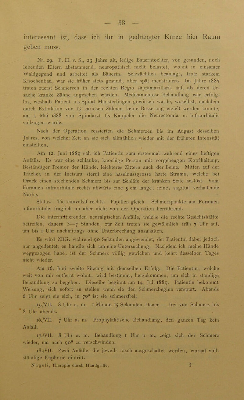 interessant ist, dass ich ihr in gedrängter Kürze hier Raum geben muss. Nr. 29. P. H. v. S., 23 Jahre alt, ledige Bauerntochter, von gesunden, noch lebenden Eltern abstammend, neuropathisch nicht belastet, wohnt in einsamer Waldgegend und arbeitet als Bäuerin. Schwächlich beanlagt, trotz starkem Knochenbau, war sie früher stets gesund, aber spät menstruiert. Im Jahre 1887 traten zuerst Schmerzen in der rechten Regio supramaxillaris auf, als deren Ur- sache kranke Zähne angesehen wurden. Medikamentöse Behandlung war erfolg- los, weshalb Patient ins Spital Münsterlingen gewiesen wurde, woselbst, nachdem durch Extraktion von 13 kariösen Zähnen keine Besserung erzielt werden konnte, am 1. Mai 1888 von Spitalarzt O. Kappeier die Neurectomia n. infraorbitalis vollzogen wurde. Nach der Operation cessierten die Schmerzen bis im August desselben Jahres, von welcher Zeit an sie sich allmählich Avieder mit der früheren Intensität einstellten. Am 12. Juni 1889 sah ich Patientin zum erstenmal während eines heftigen Anfalls. Es war eine schlanke, knochige Person mit vorgebeugter Kopfhaltung. Beständiger Tremor der Hände, leichteres Zittern auch der Beine. Mitten auf der Trachea in der Incisura sterni eine haselnussgrosse harte Struma, welche bei Druck einen stechenden Schmerz bis zur Schläfe der kranken Seite auslöst. Vom Foramen infraorbitale rechts abAvärts eine 5 cm lange, feine, sagittal verlaufende Narbe. Status. Tic convulsif rechts. Pupillen gleich. Schmerzpunkte am Foramen infraorbitale, fraglich ob aber nicht von der Operation herrührend. Die intermittierenden neuralgischen Anfälle, welche die rechte Gesichtshälfte betreffen, dauern 3—7 Stunden, zur Zeit treten sie gewöhnlich früh 7 Uhr auf, um bis 1 Uhr nachmittags ohne Unterbrechung anzuhalten. Es wird ZBG. während 90 Sekunden angewendet, der Patientin dabei jedoch nur angedeutet, es handle sich um eine Untersuchung. Nachdem ich meine Hände weggezogen habe, ist der Schmerz völlig geAvichen und kehrt desselben Tages nicht wieder. Am 16. Juni zAveite Sitzung mit demselben Erfolg. Die Patientin, Avelche Aveit von mir entfernt wohnt, Avird bestimmt, herzukommen, um sich in ständige Behandlung zu begeben. Dieselbe beginnt am 14. Juli 1889. Patientin bekommt Weisung, sich sofort zu stellen Avenn sie den Schmerzbeginn verspürt. Abends 6 Uhr zeigt sie sich, in 700 ist sie schmerzfrei. 15. /VII. 8 Uhr a. m. 1 Minute 15 Sekunden Dauer — frei von Schmerz bis * 8 Uhr abends. 16. /VII. 7 Uhr a. m. Prophylaktische Behandlung, den ganzen Tag kein Anfall. 17. /VII. 8 Uhr a. m. Behandlung 1 Uhr p. m., zeigt sich der Schmerz wieder, 11m nach 900 zu verschwinden. 18. /VII. Zwei Anfälle, die jeweils rasch ausgeschaltet werden, worauf voll- ständige Euphorie eintritt. Nägeli, Therapie durch Handgriffe. •> o