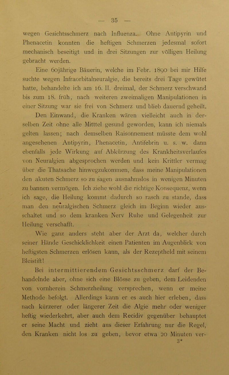 wegen Gesichtsschmerz nach Influenza. Ohne Antipyrin und Phenacetin konnten die heftigen Schmerzen jedesmal sofort mechanisch beseitigt und in drei Sitzungen zur völligen Heilung gebracht werden. Eine 60jährige Bäuerin, welche im Febr. 1890 bei mir Hilfe suchte wegen Infraorbitalneuralgie, die bereits drei Tage gewütet hatte, behandelte ich am 16. II. dreimal, der Schmerz verschwand bis zum 18. früh, nach weiteren zweimaligen Manipulationen in einer Sitzung war sie frei von Schmerz und blieb dauernd geheilt. Den Einwand, die Kranken wären vielleicht auch in der- selben Zeit ohne alle Mitttel gesund geworden, kann ich niemals gelten lassen; nach demselben Raisonnement müsste dem wohl angesehenen Antipyrin, Phenacetin, Antifebrin u. s. w. dann ebenfalls jede Wirkung auf Abkürzung des KrankheitsVerlaufes von Neuralgien abgesprochen werden und kein Krittler vermag über die Thatsache hinwegzukommen, dass meine Manipulationen den akuten Schmerz so zu sagen ausnahmslos in wenigen Minuten zu bannen vermögen. Ich ziehe wohl die richtige Konsequenz, wenn ich sage, die Heilung kommt dadurch so rasch zu stände, dass man den neuralgischen Schmerz gleich im Beginn wieder aus- schaltet und so dem kranken Nerv Ruhe und Gelegenheit zur Heilung verschafft. Wie ganz anders steht aber der Arzt da, welcher durch seiner Hände Geschicklichkeit einen Patienten im Augenblick von heftigsten Schmerzen erlösen kann, als der Rezeptheld mit seinem Bleistift! Bei intermittierendem Gesichtsschmerz darf der Be- handelnde aber, ohne sich eine Blösse zu geben, dem Leidenden von vornherein Schmerzheilung versprechen, wenn er meine Methode befolgt. Allerdings kann er es auch hier erleben, dass nach kürzerer oder längerer Zeit die Algie mehr oder weniger heftig wiederkehrt, aber auch dem Recidiv gegenüber behauptet er seine Macht und zieht aus dieser Erfahrung nur die Regel, den Kranken nicht los zu geben, bevor etwa 20 Minuten ver- 3*