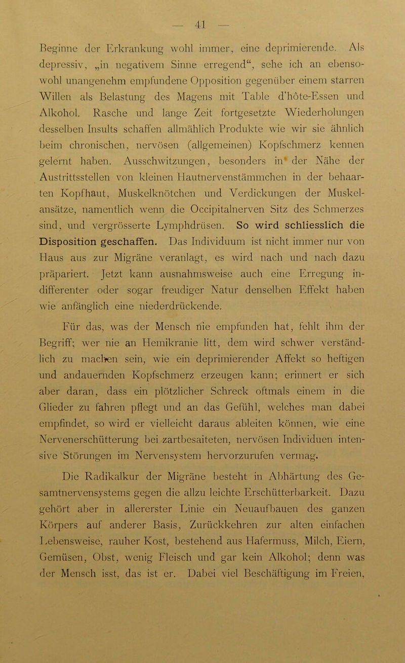 Beginne der Erkrankung wohl immer, eine deprimierende. Als depressiv, „in negativem Sinne erregend“, sehe ich an ebenso- wohl unangenehm empfundene Opposition gegenüber einem starren Willen als Belastung des Magens mit Tal >le d’höte-Essen und Alkohol. Rasche und lange Zeit fortgesetzte Wiederholungen desselben Insults schaffen allmählich Produkte wie wir sie ähnlich beim chronischen, nervösen (allgemeinen) Kopfschmerz kennen gelernt haben. Ausschwitzungen, besonders in* der Nähe der Austrittsstellen von kleinen Hautnervenstämmchen in der behaar- ten Kopfhaut, Muskelknötchen und Verdickungen der Muskel- ansätze, namentlich wenn die Occipitalnerven Sitz des Schmerzes sind, und vergrösserte Lymphdriisen. So wird schliesslich die Disposition geschaffen. Das Individuum ist nicht immer nur von Baus aus zur Migräne veranlagt, es wird nach und nach dazu präpariert. Jetzt kann ausnahmsweise auch eine Erregung in- differenter oder sogar freudiger Natur denselben Effekt haben wie anfänglich eine niederdrückende. Für das, was der Mensch nie empfunden hat, fehlt ihm der Begriff; wer nie an Hemikranie litt, dem wird schwer verständ- lich zu machen sein, wie ein deprimierender Affekt so heftigen und andauernden Kopfschmerz erzeugen kann; erinnert er sich aber daran, dass ein plötzlicher Schreck oftmals einem in die Glieder zu fahren pflegt und an das Gefühl, welches man dabei empfindet, so wird er vielleicht daraus ableiten können, wie eine Nervenerschütterung bei zartbesaiteten, nervösen Individuen inten- sive Störungen im Nervensystem hervorzurufen vermag. Die Radikalkur der Migräne besteht in Abhärtung des Ge- samtnervensystems gegen die allzu leichte Erschütterbarkeit. Dazu gehört aber in allererster Linie ein Neuaufbauen des ganzen Körpers auf anderer Basis, Zurückkehren zur alten einfachen Lebensweise, rauher Kost, bestehend aus Hafermuss, Milch, Eiern, Gemüsen, Obst, wenig Fleisch und gar kein Alkohol; denn was der Mensch isst, das ist er. Dabei viel Beschäftigung im Freien,