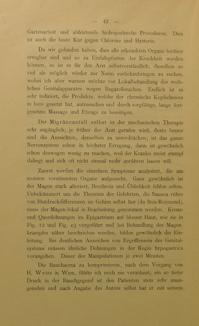 Gartenarbeit lind abhärtende hydropathische Proceduren. Dies ist auch die beste Kur gegen Chlorose und Hysterie. Da wir gefunden haben, dass alle erkrankten Organe leichter erregbar sind und so zu Einfallspforten der Krankheit werden können, so ist es für den Arzt selbstverständlich, dieselben so viel als möglich wieder zur Norm zurückzubringen zu suchen, wobei ich aber warnen möchte vor Lokalbehandlung des weib- lichen Genitalapparates wegen Bagatellesachen. Endlich ist es sehr indiziert, die Produkte, welche der chronische Kopfschmerz in loco gesetzt hat, aufzusuchen und durch sorgfältige, lange fort- gesetzte Massage und Etirage zu beseitigen. Der Migräneanfall selbst ist der mechanischen Therapie sehr zugänglich; je früher der Arzt gerufen wird, desto besser sind die Aussichten, denselben zu unterdrücken; ist das ganze Nervensystem schon in höchster Erregung, dann ist gewöhnlich schon deswegen wenig zu machen, weil der Kranke meist stumpf daliegt und sich oft nicht einmal mehr anrühren lassen will. Zuerst werden die einzelnen Symptome analysiert, die am meisten verstimmten Organe aufgesucht. Ganz gewöhnlich ist der Magen stark alteriert, Brechreiz und Üblichkeit fehlen selten. Unbekümmert um die Theorien der Gelehrten, die Nausea rühre von Blutdruckdifferenzen im Gehirn selbst her (du Bois-Reymond), muss der Magen lokal in Bearbeitung genommen werden. Kreuz- und Querdehnungen im Epigastrium auf blosser Haut, wie sie in Fig. 12 und Fig. 13 vorgeführt und bei Behandlung des Magen- krampfes näher beschrieben werden, bilden gewöhnlich die Ein- leitung. Bei deutlichen Anzeichen von Ergriffensein des Genital- systems müssen ähnliche Dehnungen in der Regio hypogastrica vorangehen. Dauer der Manipulationen je zwei Minuten. Die Bauchaorta zu komprimieren, nach dem Vorgang von H. Weiss in Wien, fühlte ich mich nie veranlasst; ein so tiefer Druck in der Bauchgegend ist den Patienten stets sehr unan- genehm und nach Angabe des Autors selbst hat er mit seinem