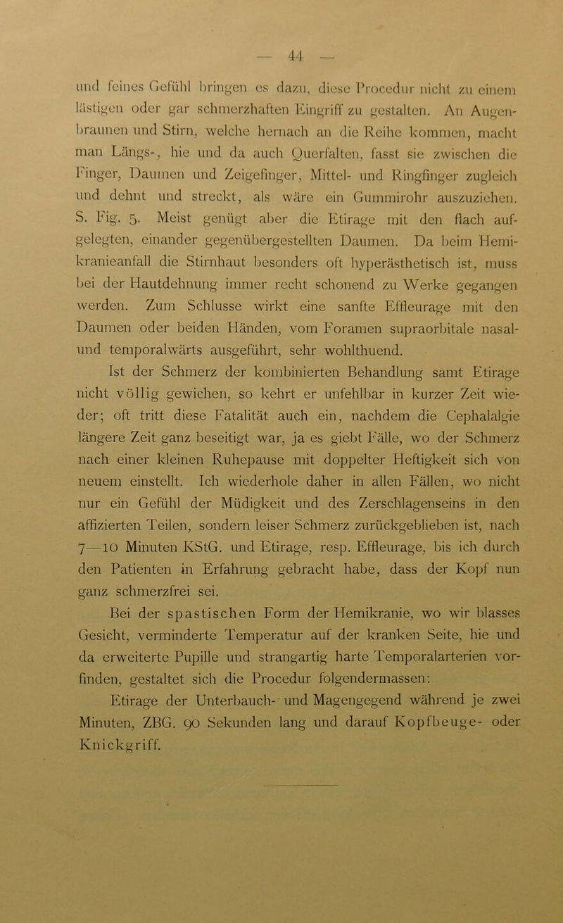 und feines Gefühl bringen es dazu, diese Procedur nicht zu einem lästigen oder gar schmerzhaften Eingriff zu gestalten. An Augen- braunen und Stirn, welche hernach an die Reihe kommen, macht man Längs-, hie und da auch Ouerfalten, fasst sie zwischen die Finger, Daumen und Zeigefinger, Mittel- und Ringfinger zugleich und dehnt und streckt, als wäre ein Gummirohr auszuziehen. S. big. 5. Meist genügt aber die Etirage mit den fiach auf- gelegten, einander gegenübergestellten Daumen. Da beim Hemi- kranieanfall die Stirnhaut besonders oft hyperästhetisch ist, muss bei der Hautdehnung immer recht schonend zu Werke gegangen werden. Zum Schlüsse wirkt eine sanfte Effleurage mit den Daumen oder beiden Händen, vom Foramen supraorbitale nasal- und temporalwärts ausgeführt, sehr wohlthuend. Ist der Schmerz der kombinierten Behandlung samt Etirage nicht völlig gewichen, so kehrt er unfehlbar in kurzer Zeit wie- der; oft tritt diese Fatalität auch ein, nachdem die Cephalalgie längere Zeit ganz beseitigt war, ja es giebt Fälle, wo der Schmerz nach einer kleinen Ruhepause mit doppelter Heftigkeit sich von neuem einstellt. Ich wiederhole daher in allen Fällen, wo nicht nur ein Gefühl der Müdigkeit und des Zerschlagenseins in den affizierten Teilen, sondern leiser Schmerz zurückgeblieben ist, nach 7•—IO Minuten KStG, und Etirage, resp. Effleurage, bis ich durch den Patienten in Erfahrung gebracht habe, dass der Kopf nun ganz schmerzfrei sei. Bei der spastischen Form der Hemikranie, wo wir blasses Gesicht, verminderte Temperatur auf der kranken Seite, hie und da erweiterte Pupille und strangartig harte Temporalarterien vor- finden, gestaltet sich die Procedur folgendermassen: Etirage der Unterbauch- und Magengegend während je zwei Minuten, ZBG. 90 Sekunden lang und darauf Kopfbeuge- oder Knickgriff.