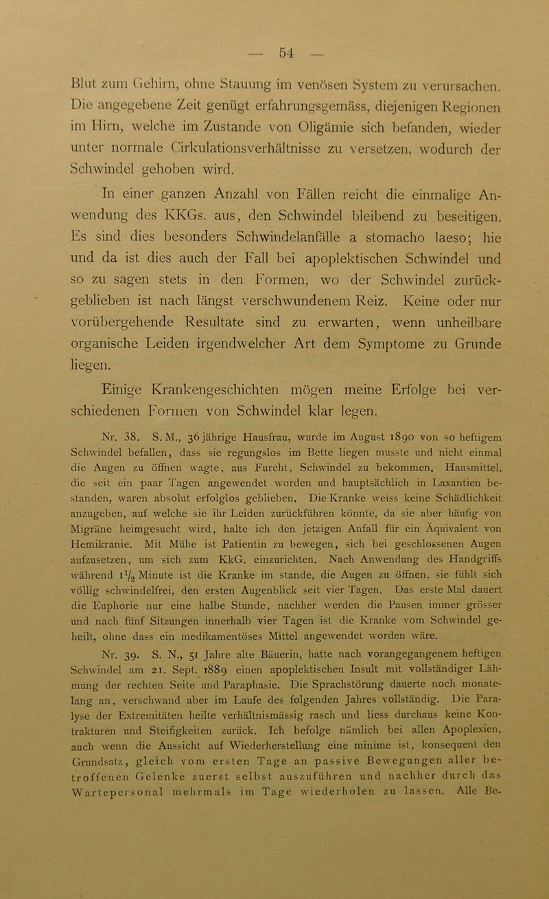 Blut zum Gehirn, ohne Stauung im venösen System zu verursachen. Die angegebene Zeit genügt erfahrungsgcmäss, diejenigen Regionen im Hirn, welche im Zustande von Oligämie sich befanden, wieder unter normale Cirkulationsverhältnisse zu versetzen, wodurch der Schwindel gehoben wird. In einer ganzen Anzahl von Fällen reicht die einmalige An- wendung des KKGs. aus, den Schwindel bleibend zu beseitigen. Es sind dies besonders Schwindelanfälle a stomacho laeso; hie und da ist dies auch der Fall bei apoplektischen Schwindel und so zu sagen stets in den Formen, wo der Schwindel zurück- geblieben ist nach längst verschwundenem Reiz. Keine oder nur vorübergehende Resultate sind zu erwarten, wenn unheilbare organische Heiden irgendwelcher Art dem Symptome zu Grunde liegen. Einige Krankengeschichten mögen meine Erfolge bei ver- schiedenen Formen von Schwindel klar legen. Nr. 38. S. M., 36 jährige Hausfrau, wurde im August 1890 von so heftigem Schwindel befallen, dass sie regungslos im Bette liegen musste und nicht einmal die Augen zu öffnen wagte, aus Furcht, Schwindel zu bekommen. Hausmittel, die seit ein paar Tagen angewendet worden und hauptsächlich in Laxantien be- standen, waren absolut erfolglos geblieben. Die Kranke weiss keine Schädlichkeit anzugeben, auf welche sie ihr Leiden zurückführen könnte, da sie aber häufig von Migräne heimgesucht wird, halte ich den jetzigen Anfall für ein Äquivalent von Hemikranie. Mit Mühe ist Patientin zu bewegen, sich bei geschlossenen Augen aufzusetzen, um sich zum KkG. einzurichten. Nach Anwendung des Handgriffs während I1^ Minute ist die Kranke im stände, die Augen zu öffnen, sie fühlt sich völlig schwindelfrei, den ersten Augenblick seit vier Tagen. Das erste Mal dauert die Euphorie nur eine halbe Stunde, nachher werden die Pausen immer grösser und nach fünf Sitzungen innerhalb vier Tagen ist die Kranke vom Schwindel ge- heilt, ohne dass ein medikamentöses Mittel angewendet worden wäre. Nr. 39. S. N., 51 Jahre alte Bäuerin, hatte nach vorangegangenem heftigen Schwindel am 21. Sept. 1889 einen apoplektischen Insult mit vollständiger Läh- mung der rechten Seite und Paraphasie. Die Sprachstörung dauerte noch monate- lang an, verschwand aber im Laufe des folgenden Jahres vollständig. Die Para- lyse der Extremitäten heilte verhältnismässig rasch und liess durchaus keine Kon- trakturen und Steifigkeiten zurück. Ich befolge nämlich bei allen Apoplexien, auch wenn die Aussicht auf Wiederherstellung eine minime ist, konsequent den Grundsatz, gleich vom ersten Tage an passive Bewegungen aller be- troffenen Gelenke zuerst selbst auszuführen und nachher durch das Wartepersonal mehrmals im Tage wiederholen zu lassen. Alle Be-