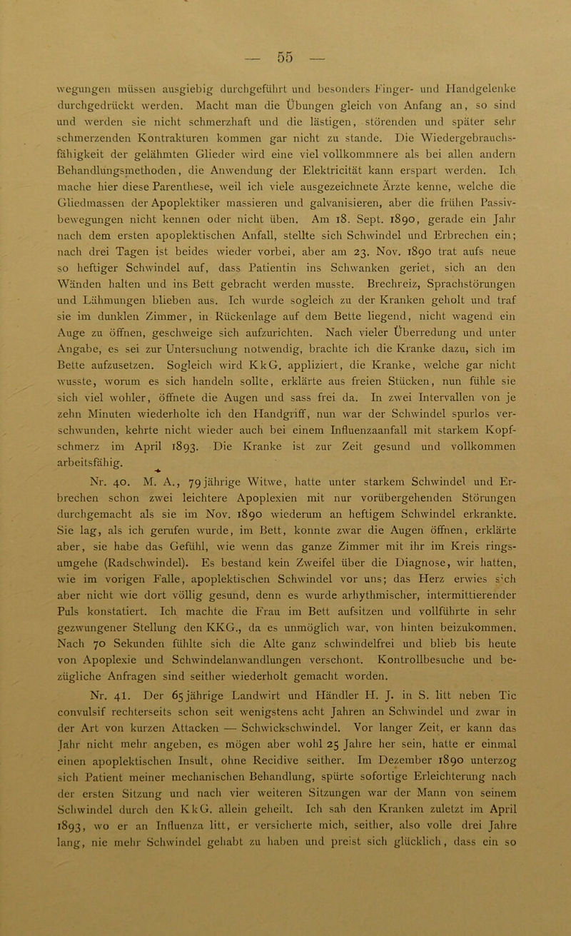 wegungen müssen ausgiebig durchgeführt und besonders Finger- und Handgelenke durchgedrückt werden. Macht man die Übungen gleich von Anfang an, so sind und werden sie nicht schmerzhaft und die lästigen, störenden und später sehr schmerzenden Kontrakturen kommen gar nicht zu stände. Die Wiedergebrauchs- fähigkeit der gelähmten Glieder wird eine viel vollkommnere als bei allen andern Behandlungsmethoden, die Anwendung der Elektricität kann erspart werden. Ich mache hier diese Parenthese, weil ich viele ausgezeichnete Ärzte kenne, welche die Gliedmassen der Apoplektiker massieren und galvanisieren, aber die frühen Passiv- bewegungen nicht kennen oder nicht üben. Am 18. Sept. 1890, gerade ein Jahr nach dem ersten apoplektischen Anfall, stellte sich Schwindel und Erbrechen ein; nach drei Tagen ist beides wieder vorbei, aber am 23. Nov. 1890 trat aufs neue so heftiger Schwindel auf, dass Patientin ins Schwanken geriet, sich an den Wänden halten und ins Bett gebracht werden musste. Brechreiz, Sprachstörungen und Lähmungen blieben aus. Ich wurde sogleich zu der Kranken geholt und traf sie im dunklen Zimmer, in Rückenlage auf dem Bette liegend, nicht wagend ein Auge zu öffnen, geschweige sich aufzurichten. Nach vieler Überredung und unter Angabe, es sei zur Untersuchung notwendig, brachte ich die Kranke dazu, sicli im Bette anfzusetzen. Sogleich wird KkG. appliziert, die Kranke, welche gar nicht wusste, worum es sich handeln sollte, erklärte aus freien Stücken, nun fühle sie sich viel wohler, öffnete die Augen und sass frei da. In zwei Intervallen von je zehn Minuten wiederholte ich den Handgriff, nun war der Schwindel spurlos ver- schwunden, kehrte nicht wieder auch bei einem Influenzaanfall mit starkem Kopf- schmerz im April 1893. Die Kranke ist zur Zeit gesund und vollkommen arbeitsfällig. Nr. 40. M. A., 79jährige Witwe, hatte unter starkem Schwindel und Er- brechen schon zwei leichtere Apoplexien mit nur vorübergehenden Störungen durchgemacbt als sie im Nov. 1890 wiederum an heftigem Schwindel erkrankte. Sie lag, als ich gerufen wurde, im Bett, konnte zwar die Augen öffnen, erklärte aber, sie habe das Gefühl, wie wenn das ganze Zimmer mit ihr im Kreis rings- umgehe (Radschwindel). Es bestand kein Zweifel über die Diagnose, wir hatten, wie im vorigen Falle, apoplektischen Schwindel vor uns; das Herz erwies s;ch aber nicht wie dort völlig gesund, denn es wurde arhythmischer, intermittierender Puls konstatiert. Ich machte die Frau im Bett aufsitzen und vollführte in sehr gezwungener Stellung den KKG., da es unmöglich war, von hinten beizukommen. Nach 70 Sekunden fühlte sich die Alte ganz schwindelfrei und blieb bis heute von Apoplexie und Schwindelanwandlungen verschont. Kontrollbesuche und be- zügliche Anfragen sind seither wiederholt gemacht worden. Nr. 4I. Der 65 jährige Landwirt und Händler IT. J. in S. litt neben Tic convulsif rechterseits schon seit wenigstens acht Jahren an Schwindel und zwar in der Art von kurzen Attacken — Schwickschwindel. Vor langer Zeit, er kann das Jahr nicht mehr angeben, es mögen aber wohl 25 Jahre her sein, hatte er einmal einen apoplektischen Insult, ohne Recidive seither. Im Dezember 1890 unterzog sicli Patient meiner mechanischen Behandlung, spürte sofortige Erleichterung nach der ersten Sitzung und nach vier weiteren Sitzungen war der Mann von seinem Schwindel durch den KkG. allein geheilt. Ich sali den Kranken zuletzt im April 1893, wo er an Influenza litt, er versicherte mich, seither, also volle drei Jahre lang, nie mehr Schwindel gehabt zu haben und preist sich glücklich, dass ein so