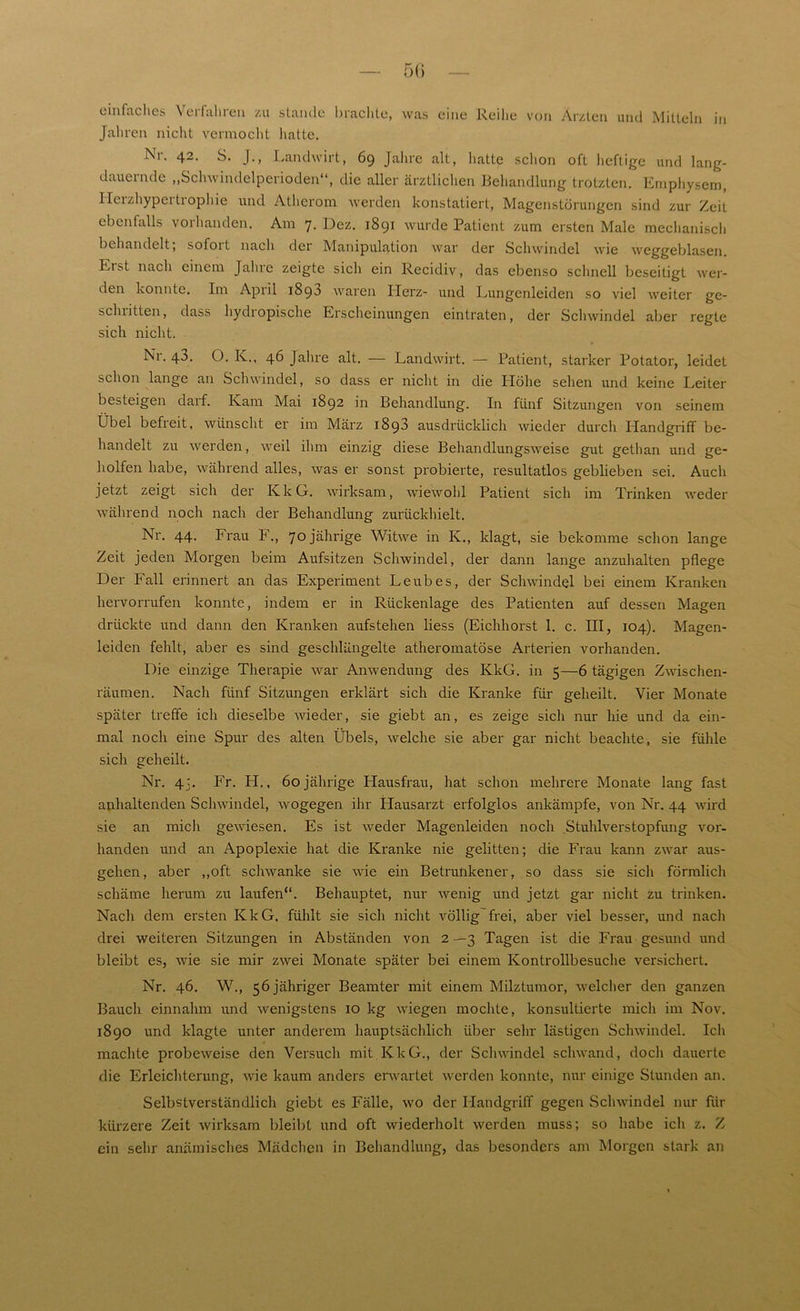 einfaches \ei fahren zu stände brachte, was eine Reihe von Ärzten und Mitteln in Jahren nicht vermocht hatte. Nr. 42. S. J., Landwirt, 69 Jahre alt, hatte schon oft heftige und lang- dauernde „Schwindelperioden“, die aller ärztlichen Behandlung trotzten. Emphysem, llcizhypcitiophie und Atherom werden konstatiert, Magenstörungen sind zur Zeit ebenfalls vorhanden. Am 7. Dez. 1891 wurde Patient zum ersten Male mechanisch behandelt, sofoit nach der Manipulation war der Schwindel wie weggeblasen. Erst nach einem Jahre zeigte sich ein Recidiv, das ebenso schnell beseitigt wer- den konnte. Im Apiil 1893 waren ITerz- und Lungenleiden so viel weiter ge- sclnitten, dass hydropische Erscheinungen eintraten, der Schwindel aber regte sich nicht. Nr. 43. O. K., 46 Jahre alt. — Landwirt. — Patient, starker Potator, leidet schon lange an Schwindel, so dass er nicht in die Höhe sehen und keine Leiter besteigen darf. Kam Mai 1892 in Behandlung. In fünf Sitzungen von seinem Übel befreit, wünscht er im März 1893 ausdrücklich wieder durch Handgriff be- handelt zu werden, weil ihm einzig diese Behandlungsweise gut gethan und ge- holfen habe, während alles, was er sonst probierte, resultatlos geblieben sei. Auch jetzt zeigt sich der KkG. wirksam, wiewohl Patient sich im Trinken weder während noch nach der Behandlung zurückhielt. Nr. 44. Frau F., 70 jährige Witwe in K., klagt, sie bekomme schon lange Zeit jeden Morgen beim Aufsitzen Schwindel, der dann lange anzuhalten pflege Der Fall erinnert an das Experiment Leubes, der Schwindel bei einem Kranken hervorrufen konnte, indem er in Rückenlage des Patienten auf dessen Magen drückte und dann den Kranken aufstehen liess (Eichhorst 1. c. III, 104). Magen- leiclen fehlt, aber es sind geschlängelte atheromatöse Arterien vorhanden. Die einzige Therapie war Anwendung des KkG. in 5—6 tägigen Zwischen- räumen. Nach fünf Sitzungen erklärt sich die Kranke für geheilt. Vier Monate später treffe ich dieselbe wieder, sie giebt an, es zeige sich nur hie und da ein- mal noch eine Spur des alten Übels, welche sie aber gar nicht beachte, sie fühle sich geheilt. Nr. 4:. Fr. PI., 60jährige Plausfrau, hat schon mehrere Monate lang fast anhaltenden Schwindel, wogegen ihr Hausarzt erfolglos ankämpfe, von Nr. 44 wird sie an mich gewiesen. Es ist weder Magenleiden noch Stuhlverstopfung vor- handen und an Apoplexie hat die Kranke nie gelitten; die Frau kann zwar aus- gehen, aber „oft schwanke sie wie ein Betrunkener, so dass sie sich förmlich schäme herum zu laufen“. Behauptet, nur wenig und jetzt gar nicht Zu trinken. Nach dem ersten KkG. fühlt sie sicli nicht völlig frei, aber viel besser, und nach drei weiteren Sitzungen in Abständen von 2 —3 Tagen ist die Frau gesund und bleibt es, wie sie mir zwei Monate später bei einem Kontrollbesuche versichert. Nr. 46. W., 56 jähriger Beamter mit einem Milztumor, welcher den ganzen Bauch einnahm und wenigstens 10 kg wiegen mochte, konsultierte mich im Nov. 1890 und klagte unter anderem hauptsächlich über sehr lästigen Schwindel. Ich machte probeweise den Versuch mit KkG., der Schwindel schwand, doch dauerte die Erleichterung, wie kaum anders erwartet werden konnte, nur einige Stunden an. Selbstverständlich giebt es Fälle, wo der Handgriff gegen Schwindel nur für kürzere Zeit wirksam bleibt und oft wiederholt werden muss; so habe ich z. Z ein sehr anämisches Mädchen in Behandlung, das besonders am Morgen stark an