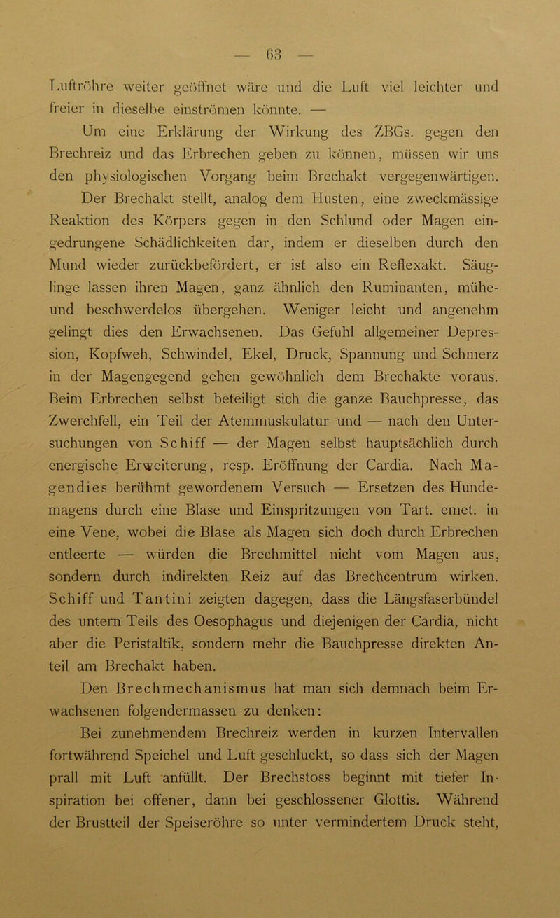 Luftröhre weiter geöffnet wäre und die Luft viel leichter und freier in dieselbe entströmen könnte. — Um eine Erklärung der Wirkung des ZBGs. gegen den Brechreiz und das Erbrechen geben zu können, müssen wir uns den physiologischen Vorgang beim Brechakt vergegenwärtigen. Der Brechakt stellt, analog dem Husten, eine zweckmässige Reaktion des Körpers gegen in den Schlund oder Magen ein- gedrungene Schädlichkeiten dar, indem er dieselben durch den Mund wieder zurückbefördert, er ist also ein Reflexakt. Säug- linge lassen ihren Magen, ganz ähnlich den Ruminanten, mühe- und beschwerdelos übergehen. Weniger leicht und angenehm gelingt dies den Erwachsenen. Das Gefühl allgemeiner Depres- sion, Kopfweh, Schwindel, Ekel, Druck, Spannung und Schmerz in der Magengegend gehen gewöhnlich dem Brechakte voraus. Beim Erbrechen selbst beteiligt sich die ganze Bauchpresse, das Zwerchfell, ein Teil der Atemmuskulatur und — nach den Unter- suchungen von Schiff — der Magen selbst hauptsächlich durch energische Erweiterung, resp. Eröffnung der Cardia. Nach Ma- gendies berühmt gewordenem Versuch — Ersetzen des Hunde- magens durch eine Blase und Einspritzungen von Tart. emet. in eine Vene, wobei die Blase als Magen sich doch durch Erbrechen entleerte — würden die Brechmittel nicht vom Magen aus, sondern durch indirekten Reiz auf das Brechcentrum wirken. Schiff und Tantini zeigten dagegen, dass die Längsfaserbündel des untern Teils des Oesophagus und diejenigen der Cardia, nicht aber die Peristaltik, sondern mehr die Bauchpresse direkten An- teil am Brechakt haben. Den Brechmechanismus hat man sich demnach beim Er- wachsenen folgendermassen zu denken: Bei zunehmendem Brechreiz werden in kurzen Intervallen fortwährend Speichel und Luft geschluckt, so dass sich der Magen prall mit Luft anfüllt. Der Brechstoss beginnt mit tiefer In- spiration bei offener, dann bei geschlossener Glottis. Während der Brustteil der Speiseröhre so unter vermindertem Druck steht,