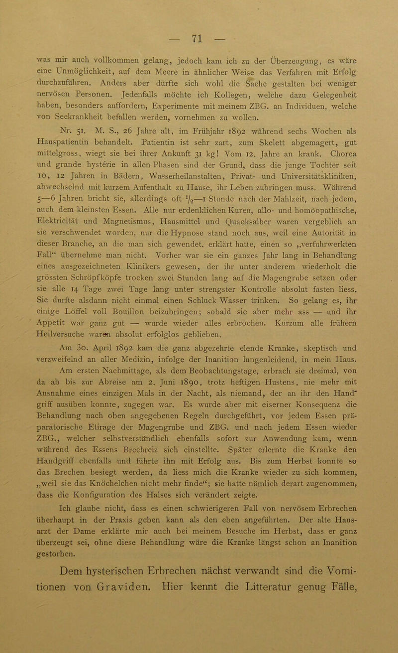 was mir auch vollkommen gelang, jedoch kam ich zu der Überzeugung, es wäre eine Unmöglichkeit, auf dem Meere in ähnlicher Weise das Verfahren mit Erfolg durchzuführen. Anders aber dürfte sich wohl die Sache gestalten bei weniger nervösen Personen. Jedenfalls möchte ich Kollegen, welche dazu Gelegenheit haben, besonders auffordern, Experimente mit meinem ZBG. an Individuen, welche von Seekrankheit befallen werden, vornehmen zu wollen. Nr. 51. M. S., 26 Jahre alt, im Frühjahr 1892 während sechs Wochen als Hauspatientin behandelt. Patientin ist sehr zart, zum Skelett abgemagert, gut mittelgross, wiegt sie bei ihrer Ankunft 31 kg! Vom 12. Jahre an krank. Chorea und grande hysterie in allen Phasen sind der Grund, dass die junge Tochter seit 10, 12 Jahren in Bädern, Wasserheilanstalten, Privat- und Universitätskliniken, abwechselnd mit kurzem Aufenthalt zu ITause, ihr Leben zubringen muss. Während 5—6 Jahren bricht sie, allerdings oft x/2—1 Stunde nach der Mahlzeit, nach jedem, auch dem kleinsten Essen. Alle nur erdenklichen Kuren, allo- und homöopathische, Elektricität und Magnetismus, Hausmittel und Quacksalber waren vergeblich an sie verschwendet worden, nur die ILypnose stand noch aus, Aveil eine Autorität in dieser Branche, an die man sich geAvendet. erklärt hatte, einen so ,,verfuhnverkten Fall“ übernehme man nicht. Vorher Avar sie ein ganzes Jahr lang in Behandlung eines ausgezeichneten Klinikers geAvesen, der ihr unter anderem Aviederholt die grössten Schröpfköpfe trocken zAvei Stunden lang auf die Magengrube setzen oder sie alle 14 Tage ZAvei Tage lang unter strengster Kontrolle absolut fasten liess. Sie durfte alsdann nicht einmal einen Schluck Wasser trinken. So gelang es, ihr einige Löffel voll Bouillon beizubringen; sobald sie aber mehr ass — und ihr Appetit war ganz gut — Avurde Avieder alles erbrochen. Kurzum alle frühem Heilversuche Avaran absolut erfolglos geblieben. Am 3o. April 1892 kam die ganz abgezehrte elende Kranke, skeptisch und verzAveifelnd an aller Medizin, infolge der Inanition lungenleidend, in mein Flaus. Am ersten Nachmittage, als dem Beobachtungstage, erbrach sie dreimal, von da ab bis zur Abreise am 2. Juni 1890, trotz heftigen Hustens, nie mehr mit Ausnahme eines einzigen Mals in der Nacht, als niemand, der an ihr den Hand' griff ausüben konnte, zugegen Avar. Es Avurde aber mit eiserner Konsequenz die Behandlung nach oben angegebenen Regeln durchgeführt, vor jedem Essen prä- paratorische Etirage der Magengrube und ZBG. und nach jedem Essen wieder ZBG., Avelcher selbstverständlich ebenfalls sofort zur AnAvendung kam, wenn während des Essens Brechreiz sich einstellte. Später erlernte die Kranke den Handgriff ebenfalls und führte ihn mit Erfolg aus. Bis zum Herbst konnte so das Brechen besiegt Averden, da liess mich die Kranke wieder zu sich kommen, ,,weil sie das Knöchelchen nicht mehr finde“; sie hatte nämlich derart zugenommen, dass die Konfiguration des Halses sich verändert zeigte. Ich glaube nicht, dass es einen schAvierigeren Fall von nervösem Erbrechen überhaupt in der Praxis geben kann als den eben angeführten. Der alte Haus- arzt der Dame erklärte mir auch bei meinem Besuche im ITerbst, dass er ganz überzeugt sei, ohne diese Behandlung Aväre die Kranke längst schon an Inanition gestorben. Dem hysterischen Erbrechen nächst verwandt sind die Vomi- tionen von Graviden. Hier kennt die Litteratur genug Fälle,
