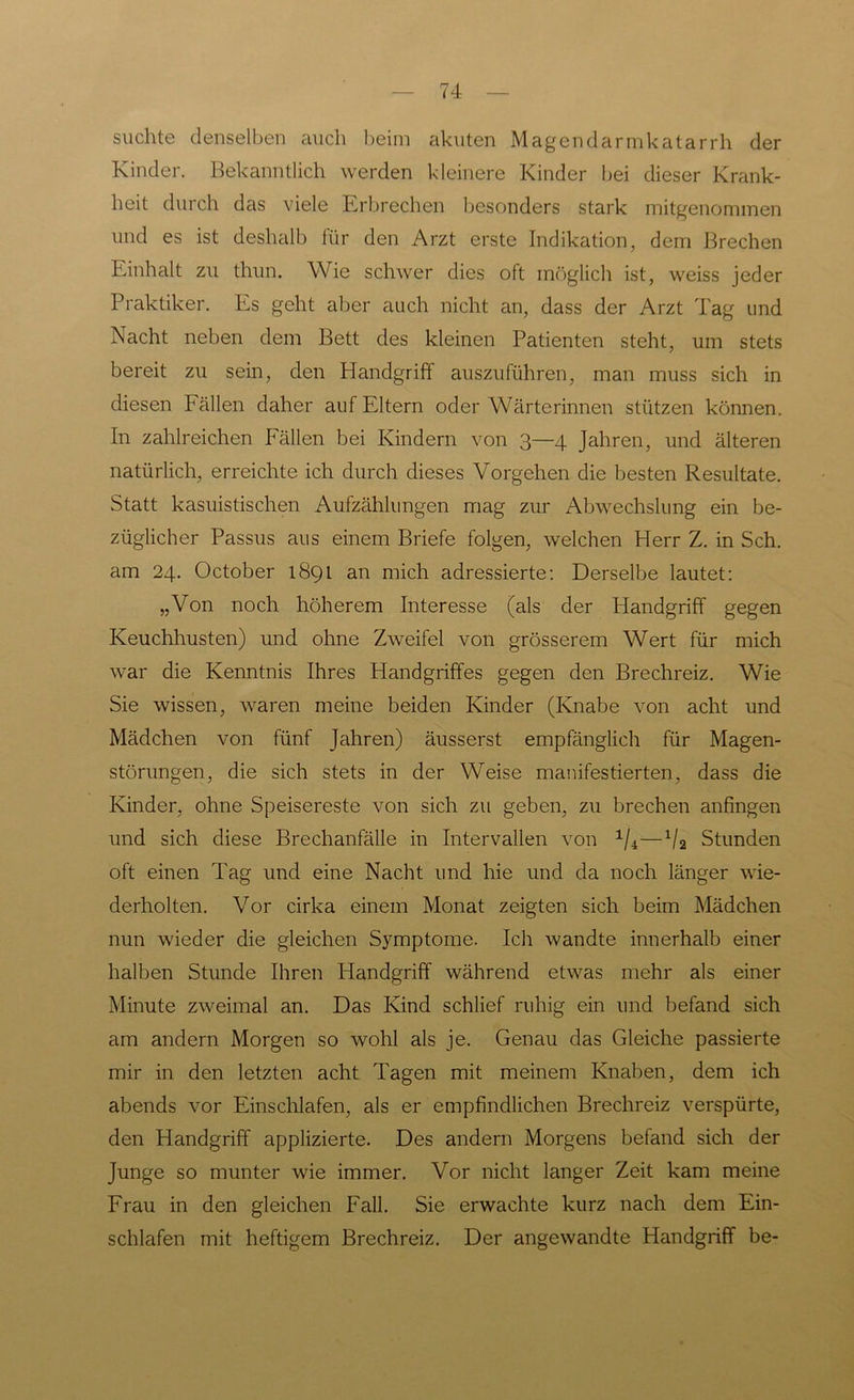 suchte denselben auch beim akuten Magendarmkatarrh der Kinder. Bekanntlich werden kleinere Kinder bei dieser Krank- heit durch das viele Erbrechen besonders stark mitgenommen und es ist deshalb für den Arzt erste Indikation, dem Brechen Einhalt zu thun. Wie schwer dies oft möglich ist, weiss jeder Praktiker. Es geht aber auch nicht an, dass der Arzt Tag und Nacht neben dem Bett des kleinen Patienten steht, um stets bereit zu sein, den Handgriff auszuführen, man muss sich in diesen Fällen daher auf Eltern oder Wärterinnen stützen können. In zahlreichen Fällen bei Kindern von 3—4 Jahren, und älteren natürlich, erreichte ich durch dieses Vorgehen die besten Resultate. Statt kasuistischen Aufzählungen mag zur Abwechslung ein be- züglicher Passus aus einem Briefe folgen, welchen Herr Z. in Sch. am 24. October 189t an mich adressierte: Derselbe lautet: „Von noch höherem Interesse (als der Handgriff gegen Keuchhusten) und ohne Zweifel von grösserem Wert für mich war die Kenntnis Ihres Handgriffes gegen den Brechreiz. Wie Sie wissen, waren meine beiden Kinder (Knabe von acht und Mädchen von fünf Jahren) äusserst empfänglich für Magen- störungen, die sich stets in der Weise manifestierten, dass die Kinder, ohne Speisereste von sich zu geben, zu brechen anfingen und sich diese Brechanfälle in Intervallen von 1/4—x/2 Stunden oft einen Tag und eine Nacht und hie und da noch länger wie- derholten. Vor cirka einem Monat zeigten sich beim Mädchen nun wieder die gleichen Symptome. Ich wandte innerhalb einer halben Stunde Ihren Handgriff während etwas mehr als einer Minute zweimal an. Das Kind schlief ruhig ein und befand sich am andern Morgen so wohl als je. Genau das Gleiche passierte mir in den letzten acht Tagen mit meinem Knaben, dem ich abends vor Einschlafen, als er empfindlichen Brechreiz verspürte, den Handgriff applizierte. Des andern Morgens befand sich der Junge so munter wie immer. Vor nicht langer Zeit kam meine Frau in den gleichen Fall. Sie erwachte kurz nach dem Ein- schlafen mit heftigem Brechreiz. Der angewandte Handgriff be-